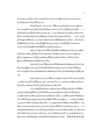 36
ของโรงเรียน และด้านการบริหารงานด้านวิชาการ พบว่า ภาวะผู้นาทางวิชาการสามารถทานาย
ประสิทธิผลของโรงเรียนได้ร้อยละ 68.7
ฉัตรชัย ไชยมงค์ (2552:92-94) ได้ศึกษาความสัมพันธ์ระหว่างภาวะผู้นาทาง
วิชาการของผู้บริหารสถานศึกษากับประสิทธิผลการบริหารงานวิชาการที่เปิดสอนช่วงชั้นที่ 3 – 4
สังกัดสานักงานเขตพื้นที่การศึกษานครพนม เขต 2 จากการศึกษาพบว่าภาวะผู้นาทางวิชาการของ
ผู้บริหารสถานศึกษาส่งผลต่อประสิทธิผลของโรงเรียน มีอานาจพยากรณ์ร้อยละ 64.50 อย่างมี
นัยสาคัญทางสถิติที่ระดับ 0.05 โดยภาวะผู้นาทางวิชาการที่มีอิทธิพลประกอบด้วย 4 ด้าน คือ ด้าน
เป็นผู้คิดริเริ่มในงานวิชาการ ด้านเป็นผู้รู้จักปรับปรุงงานวิชาการ ด้านเป็นผู้ให้การยอมรับงาน
วิชาการ และด้านเป็นผู้เข้าสังคมได้ดีเพื่อประโยชน์ในงานวิชาการ
สุภัทรา วีระวุฒิ (2554) ได้ศึกษาปัจจัยที่มีประสิทธิผลของโรงเรียนประถมศึกษา
สังกัดสานักการศึกษาขั้นพื้นฐานในจังหวัดนนทบุรี โดยใช้แบบสอบถาม พบว่า ภาวะผู้นาของ
ผู้บริหาร คุณลักษณะความเป็นครู คุณลักษณะที่พึงประสงค์ของนักเรียน การมีส่วนร่วมของ
ผู้ปกครองมีอิทธิพลต่อประสิทธิผลของโรงเรียน
นริศ สวัสดี (2550) ได้ศึกษาตัวแปรที่มีอิทธิพลต่อประสิทธิผลของโรงเรียน โดย
ศึกษาในกลุ่มผู้บริหารและครูในโรงเรียนที่สังกัดสานักงานคณะกรรมการการศึกษาขั้นพื้นฐาน
พบว่า ภาวะผู้นาทางวิชาการมีอิทธิพลต่อประสิทธิผลของโรงเรียน อย่างมีนัยสาคัญทางสถิติที่ระดับ
0.05
จินตนา ศรีสารคาม (2554) ได้ศึกษาภาวะผู้นาทางวิชาการไว้ว่า โดยแบ่งออกเป็น
3 องค์ประกอบ ดังนี้ การมีพื้นฐานความรู้ บทบาททางวิชาการ และทักษะการพัฒนางานวิชาการ
ซึ่งองค์ประกอบดังกล่าวทาให้บรรลุเป้ าหมายของสถานศึกษาได้
จากงานวิจัยที่เกี่ยวข้องกับภาวะผู้นาทางวิชาการที่ได้กล่าวข้างต้น ทาให้ได้เห็น
องค์ประกอบที่สาคัญที่ได้จากงานวิจัยทาให้พบความสอดคล้องขององค์ประกอบที่สาคัญของ
ภาวะผู้นาทางวิชาการที่ปรากฏร่วมกันจากงานวิจัยดังกล่าวดังนี้ 1) การมีเป้าหมายหรือวิสัยทัศน์ทาง
วิชาการที่มี เป้าหมาย จุดมุ่งหมายทางวิชาการที่ชัดเจนที่ต้องการจะพัฒนา 2 ) การพัฒนาวิชาชีพครู
และบุคลากร ให้มีความเป็นมืออาชีพมากขึ้น 3 ) การพัฒนานักเรียนให้มีผลการเรียนที่ดีขึ้น 4 ) การ
พัฒนาบรรยากาศการเรียนการสอน และภายในโรงเรียน เพื่อเอื้อต่อการเรียนเรียนการสอน 5 ) การ
สร้างสัมพันธ์ภาพอันดีระหว่างโรงเรียนครูและนักเรียน และจากงานวิจัยของ สุภัทรา วีระวุฒิ (2554)
นริศ สวัสดี (2550) และ จินตนา ศรีสารคาม (2554) มีข้อค้นพบตรงกันว่า ความสัมพันธ์ของภาวะ
ผู้นาทางวิชาการมีอิทธิพลต่อความสาเร็จหรือประสิทธิผลของโรงเรียน ซึ่งเป็นสิ่งที่จะยืนยันไปสู่
 