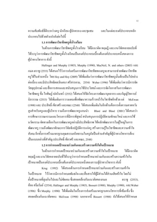 12
ความสัมพันธ์ที่ดีระหว่างครู นักเรียน ผู้ปกครอง และชุมชน และในแต่ละองค์ประกอบหลัก
ประกอบไปด้วยตัวแปรดังต่อไปนี้
1.1 การพัฒนาวิชาชีพครูทั้งโรงเรียน
ในด้านการพัฒนาวิชาชีพครูทั้งโรงเรียน ได้มีแนวคิด ทฤษฎี และงานวิจัยหลายฉบับที่
ได้ระบุว่าการพัฒนาวิชาชีพครูทั้งโรงเรียนเป็นองค์ประกอบเบื้องต้นองค์ประกอบหนึ่งของภาวะ
ผู้นาทางวิชาการ ดังนี้
Hallinger and Murphy (1985), Murphy (1990), MacNeil, N. and others (2003) และ
กมล ตราชู (2553) ได้เสนอไว้ว่าการส่งเสริมการพัฒนาวิชาชีพของครูจะสามารถช่วยพัฒนาวิชาชีพ
ครูได้ในส่วนหนึ่ง โดย Hoy and Hoy (2009) ได้เพิ่มเติมว่าการพัฒนาวิชาชีพครูนั้นต้องเป็นไปอย่าง
ต่อเนื่อง และมีประสิทธิผล(จินตนา ศรีสารคาม, 2554) Weber (1996) ได้เพิ่มเติมว่าควรมีการจัด
วัสดุอุปกรณ์ และสื่อการสอนและสนับสนุนการใช้ประโยชน์ และการจัดโอกาสในการพัฒนา
วิชาชีพครู ซึ่ง ไกศิษฏ์เปลรินทร์ (2552) ได้เสนอให้จัดโครงการพัฒนาบุคลากร และกัญญ์รัชการย์
นิลวรรณ (2553) ได้เพิ่มเติมการวางแผนเพื่อพัฒนาความก้าวหน้าในวิชาชีพอีกด้วย แต่ McEwan
(1998) และ ประสิทธิ์ เขียวศรี และคณะ (2548) ได้เสนอเพิ่มเติมในอีกด้านคือการตั้งความคาดหวัง
สูงสาหรับครูและผู้บริหาร รวมถึงการพัฒนาครูแกนนา Blasé and Blasé (2001) ได้เสนอว่า
การศึกษาวรรณกรรมและโครงการที่มีการพิสูจน์ สนับสนุนการปฏิบัติตามทักษะใหม่ และการใช้
นวัตกรรม จัดทางเลือกในการพัฒนาครูอย่างมีประสิทธิภาพ ใช้หลักพัฒนาการในผู้ใหญ่ในการ
พัฒนาครู รวมถึงพัฒนาทักษะการวิจัยเชิงปฏิบัติการแก่ครู สร้างความรู้ในวิชาชีพและความเข้าใจ
สังคม อีกทั้งการสร้างมาตรฐานคุณธรรมจริยธรรมในครูยังเป็นส่วนสาคัญที่ผู้นาทางวิชาการต้อง
เป็นแบบอย่างที่สาคัญ (ประสิทธิ์ เขียวศรี และคณะ, 2548)
1.2 การกาหนดเป้ าหมายร่วมกันและสร้างความเข้าใจในเป้ าหมาย
ในด้านการกาหนดเป้าหมายร่วมกันและสร้างความเข้าใจในเป้าหมาย ได้มีแนวคิด
ทฤษฎี และงานวิจัยหลายฉบับที่ได้ระบุว่าการกาหนดเป้าหมายร่วมกันและสร้างความเข้าใจใน
เป้าหมายเป็นองค์ประกอบเบื้องต้นองค์ประกอบหนึ่งของภาวะผู้นาทางวิชาการ ดังนี้
Krug (1992) ได้เสนอด้านการกาหนดเป้าหมายร่วมกันและสร้างความเข้าใจ
ในเป้าหมาย ไว้ว่าควรมีการกาหนดพันธกิจ และสื่อสารให้ผู้มีส่วนได้ส่วนเสียเข้าใจ โดยไม่
ตั้งเป้าหมายที่สูงเกินไปและไม่ชัดเจน ซึ่งสอดคล้องกับแนวคิดของกมล ตราชู (2553),
อ้อย สงึมรัมย์ (2554), Hallinger and Murphy (1985), Bossert (1988), Murphy (1990), และWeber
(1996) ซึ่ง Murphy (1990) ได้เพิ่มเติมในเรื่องการส่งเสริมมาตรฐานทางวิชาการที่เข้มแข็ง ซึ่ง
สอดคล้องกับแนวคิดของ McEwan (1998) นอกจากนี้ Bossert (1988) ยังได้เสนอให้กาหนด
 