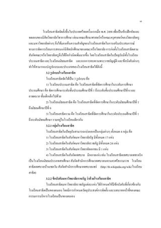 44
โรงเรียนสาธิตจัดตั้งขึ้นในประเทศไทยครั้งแรกเมื่อ พ.ศ. 2498 เพื่อเป็นห้องฝึกหัดและ
ทดลองของนิสิตวิทยาลัยวิชาการศึกษา ต่อมาคณะศึกษาศาสตร์หรือคณะครุศาสตร์ของวิทยาลัยครู
และมหาวิทยาลัยต่างๆ จึงได้มองเห็นความสาคัญของโรงเรียนสาธิตในการเสริมประสบการณ์
ทางการจัดการเรียนการสอนแก่นิสิตนักศึกษาของคณะหรือวิทยาลัย การก่อตั้งโรงเรียนสาธิตตาม
สังกัดคณะหรือวิทยาลัยครูจึงได้ถือกาเนิดเพิ่มมากขึ้น โดยโรงเรียนสาธิตในปัจจุบันมีทั้งโรงเรียน
ประถมสาธิต และโรงเรียนมัธยมสาธิต และจากการทบทวนพระราชบัญญัติ และข้อบังคับต่างๆ
ทาให้สามารถแบ่งรูปแบบและประเภทของโรงเรียนสาธิตได้ดังนี้
3.2 รูปแบบโรงเรียนสาธิต
โรงเรียนสาธิตจัดได้เป็น 3 รูปแบบ คือ
1) โรงเรียนประถมสาธิต คือ โรงเรียนสาธิตที่จัดการศึกษาในระดับการศึกษา
ประถมศึกษา คือ จัดการศึกษาระดับชั้นประถมศึกษาปีที่ 1 ถึงระดับชั้นประถมศึกษาปีที่ 6 และ
อาจผนวก ชั้นเด็กเล็กไปด้วย
2) โรงเรียนมัธยมสาธิต คือ โรงเรียนสาธิตที่จัดการศึกษาในระดับมัธยมศึกษาปีที่ 1
ถึงมัธยมศึกษาปีที่ 6
3) โรงเรียนสาธิตรวม คือ โรงเรียนสาธิตที่จัดการศึกษาในระดับประถมศึกษาปีที่ 1
ถึงระดับมัธยมศึกษา รวมอยู่ในโรงเรียนเดียวกัน
3.2.1 กลุ่มโรงเรียนสาธิต
โรงเรียนสาธิตในปัจจุบันสามารถแบ่งออกเป็นกลุ่มต่างๆ ทั้งหมด 4 กลุ่ม คือ
1) โรงเรียนสาธิตในสังกัดมหาวิทยาลัยรัฐ มีทั้งหมด 17 แห่ง
2) โรงเรียนสาธิตในสังกัดมหาวิทยาลัยราชภัฏ มีทั้งหมด 24 แห่ง
3) โรงเรียนสาธิตในสังกัดมหาวิทยาลัยเอกชน มี 1 แห่ง
4) โรงเรียนสาธิตในสังกัดเทศบาล มีหลายแห่ง เช่น โรงเรียนสาธิตเทศบาลเพชรจริก
เป็นโรงเรียนมัธยมประเภทสหศึกษา สังกัดสานักการศึกษาเทศบาลนครนครศรีธรรมราช โรงเรียน
สาธิตเทศบาลบ้านเชตวัน สังกัดสานักการศึกษาเทศบาลแพร่ (http://th.wikipedia.org/wiki/โรงเรียน
สาธิต)
3.2.2 ข้อบังคับมหาวิทยาลัยราชภัฏ ว่าด้วยโรงเรียนสาธิต
โรงเรียนสาธิตมหาวิทยาลัยราชภัฏแต่ละแห่ง ได้กาหนดให้มีข้อบังคับที่เกี่ยวข้องกับ
โรงเรียนสาธิตเป็นของตนเอง โดยมีการกาหนดวัตถุประสงค์การจัดตั้ง และบทบาทหน้าที่ของคณะ
กรรมการบริหารโรงเรียนเป็นของตนเอง
 