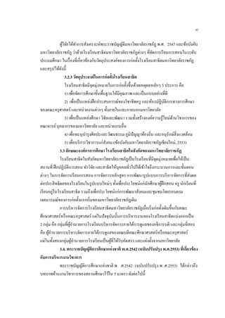 45
ผู้วิจัยได้ทาการสังเคราะห์พระราชบัญญัติมหาวิทยาลัยราชภัฏ พ.ศ. 2547 และข้อบังคับ
มหาวิทยาลัยราชภัฏ ว่าด้วยโรงเรียนสาธิตมหาวิทยาลัยราชภัฏต่างๆ ที่จัดการเรียนการสอนในระดับ
ประถมศึกษา ในเรื่องที่เกี่ยวข้องกับวัตถุประสงค์ของการก่อตั้งโรงเรียนสาธิตมหาวิทยาลัยราชภัฏ
และสรุปได้ดังนี้
3.2.3 วัตถุประสงค์ในการก่อตั้งโรงเรียนสาธิต
โรงเรียนสาธิตมีจุดมุ่งหมายในการก่อตั้งขึ้นด้วยเหตุผลหลักๆ 5 ประการ คือ
1) เพื่อจัดการศึกษาขั้นพื้นฐานให้มีคุณภาพ และเป็นแบบอย่างที่ดี
2) เพื่อเป็นแหล่งฝึกประสบการณ์ของวิชาชีพครู และห้องปฏิบัติการทางการศึกษา
ของคณะครุศาสตร์ และหน่วยงานต่างๆ ทั้งภายในและภายนอกมหาวิทยาลัย
3) เพื่อเป็นแหล่งศึกษา วิจัยและพัฒนา รวมทั้งสร้างองค์ความรู้ใหม่ด้านวิชาการของ
คณาจารย์บุคลากรของมหาวิทยาลัย และหน่วยงานอื่น
4) เพื่อทะนุบารุงศิลปะและวัฒนธรรม ภูมิปัญญาท้องถิ่น และอนุรักษ์สิ่งแวดล้อม
5) เพื่อบริการวิชาการแก่สังคม (ข้อบังคับมหาวิทยาลัยราชภัฏเชียงใหม่, 2553)
3.3 ลักษณะองค์กรการศึกษา โรงเรียนสาธิตในสังกัดของมหาวิทยาลัยราชภัฏ
โรงเรียนสาธิตในสังกัดมหาวิทยาลัยราชภัฏเป็นโรงเรียนที่มีจุดมุ่งหมายเพื่อให้เป็น
สถานที่ ฝึกปฏิบัติการสอน ทาวิจัย และสาธิตให้บุคคลทั่วไปได้เข้าใจถึงกระบวนการและขั้นตอน
ต่างๆ ในการจัดการเรียนการสอน การจัดการหลักสูตร การพัฒนารูปแบบการบริหารจัดการที่ส่งผล
ต่อประสิทธิผลของโรงเรียนในรูปแบบใหม่ๆ ทั้งเพื่อประโยชน์แก่นักศึกษาผู้ฝึกสอน ครู นักเรียนที่
เรียนอยู่ในโรงเรียนสาธิต รวมถึงเพื่อประโยชน์แก่การพัฒนาสังคมและชุมชนโดยรอบตาม
เจตนารมณ์ของการก่อตั้งแรกเริ่มของมหาวิทยาลัยราชภัฏเดิม
การบริหารจัดการโรงเรียนสาธิตมหาวิทยาลัยราชภัฏเมื่อเริ่มก่อตั้งเดิมขึ้นกับคณะ
ศึกษาศาสตร์หรือคณะครุศาสตร์ แต่ในปัจจุบันนั้นการบริหารงานของโรงเรียนสาธิตแบ่งออกเป็น
2 กลุ่ม คือ กลุ่มที่ผู้อานวยการโรงเรียนบริหารจัดการภายใต้การดูแลของอธิการบดี และกลุ่มที่สอง
คือ ผู้อานวยการบริหารจัดการภายใต้การดูแลของคณบดีคณะศึกษาศาสตร์หรือคณะครุศาสตร์
แต่ในทั้งสองกลุ่มผู้อานวยการโรงเรียนเป็นผู้ที่ได้รับคัดสรร และแต่งตั้งจากมหาวิทยาลัย
3.4. พระราชบัญญัติการศึกษาแห่งชาติ พ.ศ.2542 (ฉบับปรับปรุง พ.ศ.2553) ที่เกี่ยวข้อง
กับการบริหารงานวิชาการ
พระราชบัญญัติการศึกษาแห่งชาติ พ .ศ.2542 (ฉบับปรับปรุง พ .ศ.2553) ได้กล่าวถึง
บทบาทด้านงานวิชาการของสถานศึกษาไว้ใน 5 มาตรา ดังต่อไปนี้
 