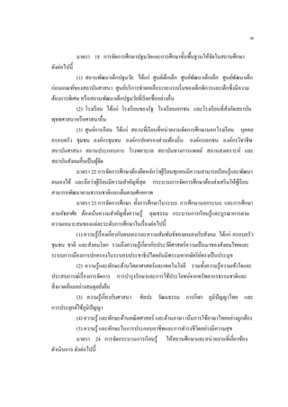 46
มาตรา 18 การจัดการศึกษาปฐมวัยและการศึกษาขั้นพื้นฐานให้จัดในสถานศึกษา
ดังต่อไปนี้
(1) สถานพัฒนาเด็กปฐมวัย ได้แก่ ศูนย์เด็กเล็ก ศูนย์พัฒนาเด็กเล็ก ศูนย์พัฒนาเด็ก
ก่อนเกณฑ์ของสถาบันศาสนา ศูนย์บริการช่วยเหลือระยะแรกเริ่มของเด็กพิการและเด็กซึ่งมีความ
ต้องการพิเศษ หรือสถานพัฒนาเด็กปฐมวัยที่เรียกชื่ออย่างอื่น
(2) โรงเรียน ได้แก่ โรงเรียนของรัฐ โรงเรียนเอกชน และโรงเรียนที่สังกัดสถาบัน
พุทธศาสนาหรือศาสนาอื่น
(3) ศูนย์การเรียน ได้แก่ สถานที่เรียนที่หน่วยงานจัดการศึกษานอกโรงเรียน บุคคล
ครอบครัว ชุมชน องค์กรชุมชน องค์กรปกครองส่วนท้องถิ่น องค์กรเอกชน องค์กรวิชาชีพ
สถาบันศาสนา สถานประกอบการ โรงพยาบาล สถาบันทางการแพทย์ สถานสงเคราะห์ และ
สถาบันสังคมอื่นเป็นผู้จัด
มาตรา 22 การจัดการศึกษาต้องยึดหลักว่าผู้เรียนทุกคนมีความสามารถเรียนรู้และพัฒนา
ตนเองได้ และถือว่าผู้เรียนมีความสาคัญที่สุด กระบวนการจัดการศึกษาต้องส่งเสริมให้ผู้เรียน
สามารถพัฒนาตามธรรมชาติและเต็มตามศักยภาพ
มาตรา 23 การจัดการศึกษา ทั้งการศึกษาในระบบ การศึกษานอกระบบ และการศึกษา
ตามอัธยาศัย ต้องเน้นความสาคัญทั้งความรู้ คุณธรรม กระบวนการเรียนรู้และบูรณาการตาม
ความเหมาะสมของแต่ละระดับการศึกษาในเรื่องต่อไปนี้
(1) ความรู้เรื่องเกี่ยวกับตนเอง และความสัมพันธ์ของตนเองกับสังคม ได้แก่ ครอบครัว
ชุมชน ชาติ และสังคมโลก รวมถึงความรู้เกี่ยวกับประวัติศาสตร์ความเป็นมาของสังคมไทยและ
ระบบการเมืองการปกครองในระบอบประชาธิปไตยอันมีพระมหากษัตริย์ทรงเป็นประมุข
(2) ความรู้และทักษะด้านวิทยาศาสตร์และเทคโนโลยี รวมทั้งความรู้ความเข้าใจและ
ประสบการณ์เรื่องการจัดการ การบารุงรักษาและการใช้ประโยชน์จากทรัพยากรธรรมชาติและ
สิ่งแวดล้อมอย่างสมดุลยั่งยืน
(3) ความรู้เกี่ยวกับศาสนา ศิลปะ วัฒนธรรม การกีฬา ภูมิปัญญาไทย และ
การประยุกต์ใช้ภูมิปัญญา
(4) ความรู้ และทักษะด้านคณิตศาสตร์ และด้านภาษา เน้นการใช้ภาษาไทยอย่างถูกต้อง
(5) ความรู้ และทักษะในการประกอบอาชีพและการดารงชีวิตอย่างมีความสุข
มาตรา 24 การจัดกระบวนการเรียนรู้ ให้สถานศึกษาและหน่วยงานที่เกี่ยวข้อง
ดาเนินการ ดังต่อไปนี้
 