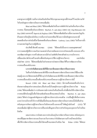 13
มาตรฐานการปฏิบัติ รวมถึงการส่งเสริมนักเรียนให้บรรลุตามมาตรฐานที่กาหนดไว้และมีความใส่
ใจในหลักสูตรการจัดการเรียนการสอนเพิ่มเติม
Blasé and Blasé (2001) ได้เสนอเพิ่มเติมในเรื่องการตัดสินใจร่วมกันเกี่ยวกับการเรียน
การสอน ซึ่งสอดคล้องกับแนวคิดของ MacNeil, N. and others (2003) และ Alig-Mielcarek และ
Hoy (2005) นอกจากนี้ Supovitz & Poglinco (2001) ได้เสนอเพิ่มเติมถึงการตั้งความคาดหวังสูงใน
ด้านผลการเรียนรู้ของนักเรียน การเน้นการอ่านออกเขียนได้และการมีหลักสูตรแกนกลางที่
สอดคล้องกับการดาเนินชีวิต ซึ่งสอดคล้องกับแนวคิดของ Lashway, Larry (2002) ในเรื่องการตั้ง
ความคาดหวังสูงในการปฏิบัติงาน
ประสิทธิ์ เขียวศรี และคณะ (2548) ได้เสนอถึงเรื่องการวางแผนยุทธศาสตร์
การวางแผนปฏิบัติการ ยอมรับความแตกต่างในความคิดและการกระทาของคนอื่น ออกแบบ สร้าง
และพัฒนาหลักสูตร การสร้างช่องทางการมีส่วนร่วมตัดสินใจของฝ่ายต่างๆ การบริหารการ
เปลี่ยนแปลง จัดโครงสร้างองค์กรเพื่อสนับสนุนการใช้ภาวะผู้นาทางวิชาการ และจาเนียร
แจ่มอาพร (2553) ได้เสนอเพิ่มเติมในส่วนของการนาผลการวิจัยมาใช้ในการพัฒนาการเรียน
การสอนเป็นองค์ประกอบ
1.3 การกากับติดตามและจัดให้มีการสะท้อนผลการจัดการเรียนการสอน
ในด้านกากับติดตามและจัดให้มีการสะท้อนผลการจัดการเรียนการสอนได้มีแนวคิด
ทฤษฎี และงานวิจัยหลายฉบับที่ได้ระบุว่ากากับติดตามและจัดให้มีการสะท้อนผลการจัดการเรียน
การสอนเป็นองค์ประกอบเบื้องต้นองค์ประกอบหนึ่งของภาวะผู้นาทางวิชาการ ดังนี้
Bossert (1988) และ Blasé and Blasé (2001) มีความเห็นสอดคล้องกันว่าการ
สังเกตการณ์ขณะทาการสอนบ่อยๆ เป็นส่วนหนึ่งในพฤติกรรมภาวะผู้นาทางวิชาการโดย Weber
(1996) ได้เสนอเพิ่มเติมว่า การสังเกตการณ์การสอนในห้องเรียนนั้น ทาเพื่อช่วยให้การจัดการเรียน
การสอนที่ดาเนินอยู่นั้นเป็นไปตามพันธกิจและเป้าหมายของโรงเรียน MacNeil, N. and others
(2003) ได้กล่าวว่ากุญแจสาคัญของภาวะผู้นาทางวิชาการประกอบด้วย การเป็นผู้นาที่เน้นการสอน
มากกว่าการบริหารทั่วไป การเข้าเยี่ยมชั้นเรียนและสังเกตการจัดการเรียนการสอนนั้นจึงเป็นส่วน
สนับสนุนการเกิดภาวะผู้นาทางวิชาการในอีกทางหนึ่ง นอกจากนี้ ไกศิษฏ์เปลรินทร์ (2552) ได้
เสนอเพิ่มเติมว่าผู้นาทางวิชาการควรเป็นแหล่งข้อมูลทางวิชาการสาหรับครูและบุคลากรในโรงเรียน
อีกด้วย
แผนการสอน การนิเทศ และการประเมินครูในการจัดการเรียนการสอน สนับสนุนการ
สอนที่มีคุณภาพ จัดหาเวลาและรักษาเวลาในการสอน กากับติดตามความก้าวหน้าของนักเรียน
เพื่อให้การจัดการเรียนการสอนเป็นไปตามเป้าหมายของโรงเรียน โดย Weber (1996) ได้เสนอ
 