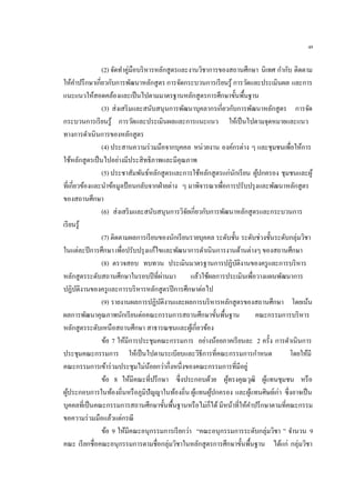 49
(2) จัดทาคู่มือบริหารหลักสูตรและงานวิชาการของสถานศึกษา นิเทศ กากับ ติดตาม
ให้คาปรึกษาเกี่ยวกับการพัฒนาหลักสูตร การจัดกระบวนการเรียนรู้ การวัดและประเมินผล และการ
แนะแนวให้สอดคล้องและเป็นไปตามมาตรฐานหลักสูตรการศึกษาขั้นพื้นฐาน
(3) ส่งเสริมและสนับสนุนการพัฒนาบุคลากรเกี่ยวกับการพัฒนาหลักสูตร การจัด
กระบวนการเรียนรู้ การวัดและประเมินผลและการแนะแนว ให้เป็นไปตามจุดหมายและแนว
ทางการดาเนินการของหลักสูตร
(4) ประสานความร่วมมือจากบุคคล หน่วยงาน องค์กรต่าง ๆ และชุมชนเพื่อให้การ
ใช้หลักสูตรเป็นไปอย่างมีประสิทธิภาพและมีคุณภาพ
(5) ประชาสัมพันธ์หลักสูตรและการใช้หลักสูตรแก่นักเรียน ผู้ปกครอง ชุมชนและผู้
ที่เกี่ยวข้องและนาข้อมูลป้อนกลับจากฝ่ายต่าง ๆ มาพิจารณาเพื่อการปรับปรุงและพัฒนาหลักสูตร
ของสถานศึกษา
(6) ส่งเสริมและสนับสนุนการวิจัยเกี่ยวกับการพัฒนาหลักสูตรและกระบวนการ
เรียนรู้
(7) ติดตามผลการเรียนของนักเรียนรายบุคคล ระดับชั้น ระดับช่วงชั้นระดับกลุ่มวิชา
ในแต่ละปีการศึกษา เพื่อปรับปรุงแก้ไขและพัฒนาการดาเนินการงานด้านต่างๆ ของสถานศึกษา
(8) ตรวจสอบ ทบทวน ประเมินมาตรฐานการปฏิบัติงานของครูและการบริหาร
หลักสูตรระดับสถานศึกษาในรอบปีที่ผ่านมา แล้วใช้ผลการประเมินเพื่อวางแผนพัฒนาการ
ปฏิบัติงานของครูและการบริหารหลักสูตรปีการศึกษาต่อไป
(9) รายงานผลการปฏิบัติงานและผลการบริหารหลักสูตรของสถานศึกษา โดยเน้น
ผลการพัฒนาคุณภาพนักเรียนต่อคณะกรรมการสถานศึกษาขั้นพื้นฐาน คณะกรรมการบริหาร
หลักสูตรระดับเหนือสถานศึกษา สาธารณชนและผู้เกี่ยวข้อง
ข้อ 7 ให้มีการประชุมคณะกรรมการ อย่างน้อยภาคเรียนละ 2 ครั้ง การดาเนินการ
ประชุมคณะกรรมการ ให้เป็นไปตามระเบียบและวิธีการที่คณะกรรมการกาหนด โดยให้มี
คณะกรรมการเข้าร่วมประชุมไม่น้อยกว่ากึ่งหนึ่งของคณะกรรมการที่มีอยู่
ข้อ 8 ให้มีคณะที่ปรึกษา ซึ่งประกอบด้วย ผู้ทรงคุณวุฒิ ผู้แทนชุมชน หรือ
ผู้ประกอบการในท้องถิ่นหรือภูมิปัญญาในท้องถิ่น ผู้แทนผู้ปกครอง และผู้แทนศิษย์เก่า ซึ่งอาจเป็น
บุคคลที่เป็นคณะกรรมการสถานศึกษาขั้นพื้นฐานหรือไม่ก็ได้ มีหน้าที่ให้คาปรึกษาตามที่คณะกรรม
ขอความร่วมมือแล้วแต่กรณี
ข้อ 9 ให้มีคณะอนุกรรมการเรียกว่า “คณะอนุกรรมการระดับกลุ่มวิชา ” จานวน 9
คณะ เรียกชื่อคณะอนุกรรมการตามชื่อกลุ่มวิชาในหลักสูตรการศึกษาขั้นพื้นฐาน ได้แก่ กลุ่มวิชา
 