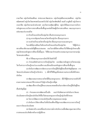 50
ภาษาไทย กลุ่มวิชาสังคมศึกษา ศาสนาและวัฒนธรรม กลุ่มวิชาสุขศึกษาและพลศึกษา กลุ่มวิชา
คณิตศาสตร์ กลุ่มวิชาวิทยาศาสตร์และเทคโนโลยี กลุ่มวิชาทัศนศิลป์ ดนตรี นาฏศิลป์ กลุ่มวิชาการ
งานอาชีพ กลุ่มวิชาภาษาต่างประเทศ และกิจกรรมพัฒนาผู้เรียน อยู่ภายใต้คณะกรรมการบริหาร
หลักสูตรและงานวิชาการสถานศึกษาขั้นพื้นฐานแต่งตั้งโดยผู้บริหารสถานศึกษา คณะอนุกรรมการ
แต่ละคณะประกอบด้วย
(1) หัวหน้าหมวดวิชาหรือกลุ่มวิชา เป็นประธานอนุกรรมการ
(2) ครู-อาจารย์ทุกคนในหมวดวิชาหรือกลุ่มวิชา เป็นอนุกรรมการ
(3) รองหัวหน้าหมวดวิชาหรือกลุ่มวิชา เป็นอนุกรรมการและเลขานุการ
ในกรณีที่สถานศึกษาไม่มีรองหัวหน้าหมวดวิชาหรือกลุ่มวิชา ให้ผู้บริหาร
สถานศึกษาพิจารณาแต่งตั้งผู้ที่เหมาะสมแทน และในกรณีที่สถานศึกษาไม่ได้จัดกลุ่มวิชาตามชื่อ
กลุ่มวิชาของหลักสูตรการศึกษาขั้นพื้นฐาน ให้พิจารณากาหนดจานวนคณะอนุกรรมการตามกลุ่ม
วิชาของสถานศึกษา
ข้อ 10 ให้คณะอนุกรรมการมีหน้าที่ ดังต่อไปนี้
(1) กาหนดสัดส่วนสาระการเรียนรู้กลุ่มวิชา และพัฒนาหลักสูตรรายวิชาของกลุ่ม
วิชาในสาระการเรียนรู้แกนร่วม แกนเลือก และเลือกเสรีตามหลักสูตรการศึกษาขั้นพื้นฐาน
(2) ดาเนินการพัฒนาการจัดกระบวนการเรียนรู้ที่เน้นผู้เรียนเป็นสาคัญที่สุดและ การ
วัดและประเมินผลการเรียนรู้รายวิชาต่าง ๆ เพื่อให้ได้ข้อมูลที่แสดงความสามารถที่แท้จริงของ
นักเรียน
(3) พัฒนาแผนการสอนรายวิชาที่เป็นมาตรฐานกลาง เพื่อให้ผู้สอนสามารถปรับใช้
ตามความเหมาะสมและให้การสอนนาไปสู่การเรียนรู้มากที่สุด
(4) พัฒนาสื่อการเรียนรู้ที่เหมาะสมและสอดคล้องกับการจัดการเรียนรู้ที่เน้นผู้เรียน
เป็นสาคัญที่สุด
(5) กาหนดแนวทางพัฒนาเครื่องมือ และกากับติดตามการดาเนินการวัดและ
ประเมินผลการเรียนรู้ของนักเรียนให้เป็นไปตามมาตรฐานการเรียนรู้กลุ่มวิชาที่กาหนด
(6) วิเคราะห์พัฒนาการของนักเรียนเป็นรายบุคคลและรายกลุ่ม
(7) ดาเนินการวิจัยการศึกษาในชั้นเรียนเพื่อแก้ปัญหาและพัฒนากระบวนการเรียนรู้
และการวัดและประเมินผล
(8) นิเทศภายใน แลกเปลี่ยนประสบการณ์การดาเนินงานเพื่อพัฒนาคุณภาพการเรียน
การสอนและประสิทธิภาพในการปฏิบัติงาน
 
