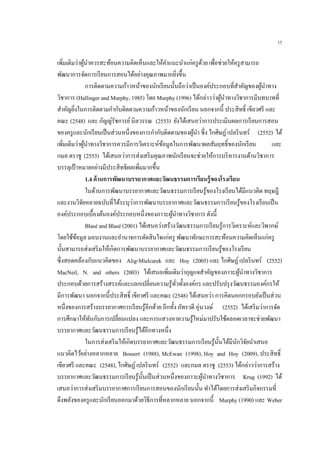 15
เพิ่มเติมว่าผู้นาควรสะท้อนความคิดเห็นและให้คาแนะนาแก่ครูด้วย เพื่อช่วยให้ครูสามารถ
พัฒนาการจัดการเรียนการสอนได้อย่างคุณภาพมากยิ่งขึ้น
การติดตามความก้าวหน้าของนักเรียนนั้นถือว่าเป็นองค์ประกอบที่สาคัญของผู้นาทาง
วิชาการ (Hallinger and Murphy, 1985) โดย Murphy (1996) ได้กล่าวว่าผู้นาทางวิชาการมีบทบาทที่
สาคัญยิ่งในการติดตามกากับติดตามความก้าวหน้าของนักเรียน นอกจากนี้ ประสิทธิ์ เขียวศรี และ
คณะ (2548) และ กัญญ์รัชการย์นิลวรรณ (2553) ยังได้เสนอว่าการประเมินผลการเรียนการสอน
ของครูและนักเรียนเป็นส่วนหนึ่งของการกากับติดตามของผู้นา ซึ่ง ไกศิษฏ์เปลรินทร์ (2552) ได้
เพิ่มเติมว่าผู้นาทางวิชาการควรมีการวิเคราะห์ข้อมูลในการพัฒนาผลสัมฤทธิ์ของนักเรียน และ
กมล ตราชู (2553) ได้เสนอว่าการส่งเสริมคุณภาพนักเรียนจะช่วยให้การบริหารงานด้านวิชาการ
บรรลุเป้าหมายอย่างมีประสิทธิผลเพิ่มมากขึ้น
1.4 ด้านการพัฒนาบรรยากาศและวัฒนธรรมการเรียนรู้ของโรงเรียน
ในด้านการพัฒนาบรรยากาศและวัฒนธรรมการเรียนรู้ของโรงเรียนได้มีแนวคิด ทฤษฎี
และงานวิจัยหลายฉบับที่ได้ระบุว่าการพัฒนาบรรยากาศและวัฒนธรรมการเรียนรู้ของโรงเรียนเป็น
องค์ประกอบเบื้องต้นองค์ประกอบหนึ่งของภาวะผู้นาทางวิชาการ ดังนี้
Blasé and Blasé (2001) ได้เสนอว่าสร้างวัฒนธรรมการเรียนรู้การวิเคราะห์และวิพากษ์
โดยใช้ข้อมูล มอบงานและอานาจการตัดสินใจแก่ครู พัฒนาทักษะการสะท้อนความคิดเห็นแก่ครู
นั้นสามารถส่งเสริมให้เกิดการพัฒนาบรรยากาศและวัฒนธรรมการเรียนรู้ของโรงเรียน
ซึ่งสอดคล้องกับแนวคิดของ Alig-Mielcarek และ Hoy (2005) และ ไกศิษฏ์เปลรินทร์ (2552)
MacNeil, N. and others (2003) ได้เสนอเพิ่มเติมว่ากุญแจสาคัญของภาวะผู้นาทางวิชาการ
ประกอบด้วยการสร้างสรรค์และแลกเปลี่ยนความรู้ทั่วทั้งองค์กร และปรับปรุงวัฒนธรรมองค์กรให้
มีการพัฒนา นอกจากนี้ประสิทธิ์ เขียวศรี และคณะ (2548) ได้เสนอว่า การคิดนอกกรอบยังเป็นส่วน
หนึ่งของการสร้างบรรยากาศการเรียนรู้อีกด้วย อีกทั้ง ภัทรวดี อุ่นวงษ์ (2552) ได้เสริมว่าการจัด
การศึกษาให้ทันกับการเปลี่ยนแปลง และการแสวงหาความรู้ใหม่มาปรับใช้ตลอดเวลาจะช่วยพัฒนา
บรรยากาศและวัฒนธรรมการเรียนรู้ได้อีกทางหนึ่ง
ในการส่งเสริมให้เกิดบรรยากาศและวัฒนธรรมการเรียนรู้นั้นได้มีนักวิจัยนาเสนอ
แนวคิดไว้อย่างหลากหลาย Bossert (1988), McEwan (1998), Hoy and Hoy (2009), ประสิทธิ์
เขียวศรี และคณะ (2548), ไกศิษฏ์เปลรินทร์ (2552) และกมล ตราชู (2553) ได้กล่าวว่าการสร้าง
บรรยากาศและวัฒนธรรมการเรียนรู้นั้นเป็นส่วนหนึ่งของภาวะผู้นาทางวิชาการ Krug (1992) ได้
เสนอว่าการส่งเสริมบรรยากาศการเรียนการสอนของนักเรียนนั้น ทาได้โดยการส่งเสริมกิจกรรมที่
ดึงพลังของครูและนักเรียนออกมาด้วยวิธีการที่หลากหลาย นอกจากนี้ Murphy (1990) และ Weber
 