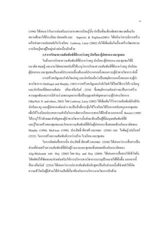 16
(1996) ได้เสนอว่าในการส่งเสริมบรรยากาศการเรียนรู้นั้น จาเป็นที่จะต้องจัดสภาพแวดล้อมใน
สถานศึกษาให้มีระเบียบ ปลอดภัย และ Supovitz & Poglinco(2001) ได้เสริมว่าควรมีการสร้าง
เครือข่ายความปลอดภัยในโรงเรียน Lashway, Larry (2002) ยังได้เพิ่มเติมในเรื่องสร้างวัฒนธรรม
การเรียนรู้ของผู้ใหญ่อย่างต่อเนื่องอีกด้วย
1.5 การรักษาความสัมพันธ์ที่ดีระหว่างครู นักเรียน ผู้ปกครอง และชุมชน
ในด้านการรักษาความสัมพันธ์ที่ดีระหว่างครู นักเรียน ผู้ปกครอง และชุมชนได้มี
แนวคิด ทฤษฎี และงานวิจัยหลายฉบับที่ได้ระบุว่าการรักษาความสัมพันธ์ที่ดีระหว่างครู นักเรียน
ผู้ปกครอง และชุมชนเป็นองค์ประกอบเบื้องต้นองค์ประกอบหนึ่งของภาวะผู้นาทางวิชาการ ดังนี้
การสร้างขวัญและกาลังใจแก่ครู และนักเรียนถือว่าเป็นพฤติกรรมหนึ่งของภาวะผู้นา
ทางวิชาการ (Hallinger and Murphy ,1985) การสร้างขวัญและกาลังใจทาได้โดยวิธีการให้รางวัลครู
และนักเรียนที่มีผลงานดีเด่น (อ้อย สงึมรัมย์ , 2554) ซึ่งพฤติกรรมดังกล่าวจะเป็นการสร้าง
ความผูกพันและการมีส่วนร่วมของบุคลากรซึ่งเป็นกุญแจสาคัญของภาวะผู้นาทางวิชาการ
(MacNeil, N. and others, 2003) โดย Lashway, Larry (2002) ได้เพิ่มเติมไว้ว่าความสัมพันธ์อันดีกับ
นักเรียน ครู และผู้ปกครองดังกล่าว จะเป็นสิ่งที่กระตุ้นให้โรงเรียนได้รับการสนับสนุนจากชุมชน
เพื่อให้โรงเรียนประสบความสาเร็จในการจัดการเรียนการสอนได้อีกด้วย นอกจากนี้ Bossert (1988)
ได้ระบุไว้ว่าลักษณะสาคัญของผู้นาทางวิชาการนั้นยังจะต้องเป็นผู้ที่มีมนุษยสัมพันธ์ที่ดี
และรู้โครงสร้างของชุมชนและรักษาความสัมพันธ์ที่ดีกับผู้ปกครอง ซึ่งสอดคล้องกับแนวคิดของ
Murphy (1990), McEwan (1998), ประสิทธิ์ เขียวศรี และคณะ (2548) และ ไกศิษฏ์เปลรินทร์
(2552) ในการสร้างความสัมพันธ์ระหว่างบ้าน โรงเรียน และชุมชน
ในการติดต่อสื่อสารนั้น ประสิทธิ์ เขียวศรี และคณะ (2548) ได้เสนอว่าการสื่อสารเป็น
ส่วนที่ช่วยสร้างความสัมพันธ์ที่ดีกับผู้ร่วมงานและชุมชนซึ่งสอดคล้องกับแนวคิดของ
Alig-Mielcarek และ Hoy (2005) โดย Hoy and Hoy (2009) ได้เสนอการสื่อสารให้เข้าใจถึง
วิสัยทัศน์ให้ชัดเจนจะช่วยส่งเสริมให้การบริหารทางวิชาการบรรลุเป้าหมายได้ดียิ่งขึ้น นอกจากนี้
อ้อย สงึมรัมย์ (2554) ได้เสนอว่าการประชาสัมพันธ์หลักสูตรเป็นอีกส่วนหนึ่งที่ช่วยทาให้เกิด
ความเข้าใจกับผู้มีส่วนได้ส่วนเสียที่เกี่ยวข้องกับการบริหารงานวิชาการอีกด้วย
 