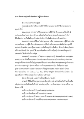 17
2. แนวคิดและทฤษฎีที่เกี่ยวข้องกับภาวะผู้นาทางวิชาการ
2.1 ความหมายของภาวะผู้นา
นักทฤษฎีและนักวิจัยด้านภาวะผู้นาได้ให้ความหมายภาวะผู้นาไว้อย่างหลากหลาย
มุมมอง ดังนี้
Likert (1964: 237-238) ได้ให้ความหมายภาวะผู้นาไว้ว่า คือ แบบภาวะผู้นาที่ต้องมี
เทคนิคและทักษะในการจัดการที่ดี และจะต้องมีจิตวิทยาในการจัดการเกี่ยวกับความสัมพันธ์
มีอิทธิพลในการจูงใจ ซึ่งทั้งหมดนี้จะทาให้องค์กรมีประสิทธิภาพในการทางานในที่สุด
Bass (1985:130-139) ได้ยกตัวอย่างว่า หากกล่าวถึงความหมายของภาวะผู้นาในเชิงกลุ่ม
การพูดอภิปราย ภาวะผู้นา คือ การที่บุคคลสามารถริเริ่มประเด็นวางแผนและจัดลาดับการพูด ให้
ความกระจ่าง ตั้งคาถาม กระตุ้นการแสดงความคิดเห็นสรุปประเด็นต่างๆ ที่นามาซึ่งข้อสรุปในการ
อภิปราย ดังนั้น ผู้นา คือ บุคคลที่ใช้เวลามากที่สุดในการอภิปรายในกลุ่ม เนื่องจากเป็นบุคคลที่มี
บทบาทดังที่ได้กล่าวข้างต้นมากที่สุด
นอกจากนี้ Owens (2007) ได้ให้ความหมายของภาวะผู้นาที่สอดคล้องกันว่า ภาวะผู้นา
หมายถึง สภาวะที่เกิดขึ้นในกลุ่มคน ซึ่งเกิดขึ้นเฉพาะเมื่อคนสองคนหรือมากกว่ามีปฏิสัมพันธ์กัน
ภาวะผู้นาที่มีอิทธิพลเกิดขึ้นเมื่อมีจุดประสงค์ที่ชัดเจนร่วมกัน เพื่อแข่งขันกับบุคคลกลุ่มอื่นหรือเกิด
จากความขัดแย้งกับผู้อื่น เป็นการเคลื่อนไหวเกี่ยวกับสถาบัน การเมือง ที่เคลื่อนไหวโดยมี
จุดประสงค์ทางจิตวิทยา และอาจด้วยเหตุอื่นๆ เพื่อปลุกเร้าและสร้างความพึงพอใจตามความ
ต้องการของผู้ตาม และ Leithwood and Duke (1999) ได้สรุปไว้ว่า ภาวะผู้นาในองค์กรใดๆ เป็น
กุญแจสาคัญที่ทาให้องค์กรประสบความสาเร็จตามเป้าหมาย
2.2 แนวคิด ทฤษฎี และงานวิจัยที่เกี่ยวข้องกับภาวะผู้นา
ภาวะผู้นาได้เริ่มได้รับความสนใจและทาการศึกษาอย่างจริงจังเกี่ยวกับผู้นามาตั้งแต่ใน
สมัยสงครามโลกครั้งที่ 1 จนถึงปัจจุบัน โดยแบ่งออกเป็น 4 ยุค จาแนกตามแนวทางการศึกษา และ
ช่วงเวลา ดังนี้
ยุคที่ 1 ทฤษฎีภาวะผู้นาเชิงคุณลักษณะ (Trait Theories)
ยุคที่ 2 ทฤษฎีพฤติกรรมผู้นา (Behavioral Theories)
ยุคที่ 3 ทฤษฎีภาวะผู้นาตามสถานการณ์ (SituationalorContingencyLeadershipTheories)
ยุคที่ 4 ทฤษฎีภาวะผู้นาการเปลี่ยนแปลง (TransformationalLeadershipTheories)
 