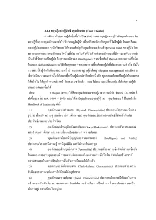18
2.2.1 ทฤษฎีภาวะผู้นาเชิงคุณลักษณะ (Trait Theories)
การศึกษาเรื่องภาวะผู้นาเริ่มขึ้นในปี ค.ศ.1930-1940ทฤษฎีภาวะผู้นาเชิงคุณลักษณะ คือ
ทฤษฎีที่มองหาคุณลักษณะทั่วไปที่ปรากฏในผู้นา เพื่อเปรียบเทียบกับบุคลที่ไม่ใช่ผู้นา ในการศึกษา
ภาวะผู้นาระยะแรก ๆ นักวิชาการให้ความสาคัญกับคุณลักษณะส่วนตัว (personal traits) ของผู้นา โดย
พยายามแยกแยะว่าคุณลักษณะใดบ้างที่ดารงอยู่ในตัวผู้นา ตัวอย่างคุณลักษณะที่มีการระบุกันมากกว่า
เป็นตัวชี้วัดความเป็นผู้นา คือ ความเฉลียวฉลาด (intelligence) ความซื่อสัตย์ (honesty)และความเชื่อมั่น
ในตนเอง (self-confidence)งานวิจัยในยุคแรก ๆ ของแนวทางนี้จะศึกษาผู้นาที่ประสบความสาเร็จ ดังนั้น
แนวทางนี้จึงรู้จักกันอีกนานประหนึ่งว่า แนวทาง“บุรุษผู้ยิ่งใหญ่”(thegreatmanapproach) และมีความ
เชื่อว่า มีคนบางคนเท่านั้นที่เกิดมาเพื่อเป็นผู้นา กล่าวอีกนัยหนึ่ง คือ บุคคลคนใดจะเป็นผู้นาในอนาคต
ได้หรือไม่ ได้ถูกกาหนดล่วงหน้าโดยธรรมชาติแล้ว และไม่สามารถเปลี่ยนแปลงได้แต่ภาวะผู้นา
สามารถพัฒนาขึ้นได้
ต่อม า Stogdill (1974) ได้ศึกษาคุณลักษณะของผู้นาจากงานวิจัย จานวน 163 ฉบับ ที่
ทาขึ้นระหว่าง ค.ศ. 1949 - 1970 และได้สรุปคุณลักษณะของผู้นา 6 คุณลักษณะไว้ในหนังสือ
Handbook of Leadership ดังนี้
1) คุณลักษณะทางร่างกาย (Physical Characteristics) ประกอบด้วยความแข็งแรง
รูปร่าง น้าหนัก ความสูง แต่ต่อมามีการศึกษาพบว่าคุณลักษณะร่างกายมีผลลัพธ์ที่ขัดแย้งกันกับ
ประสิทธิภาพและประสิทธิผล
2) คุณลักษณะด้านภูมิหลังทางสังคม (Social Background) ประกอบด้วย สถานภาพ
ทางสังคม การศึกษา และการเปลี่ยนแปลงสถานภาพทางสังคม
3) คุณลักษณะด้านสติปัญญาและความสามารถ (Intelligence and Ability)
ประกอบด้วย การมีความรู้ การมีดุลพินิจ การมีทักษะในการพูด
4) คุณลักษณะด้านบุคลิกภาพ (Personality) ประกอบด้วย ความซื่อสัตย์ความเชื่อมั่น
ในตนเอง การควบคุมอารมณ์ การอดทนต่อความเครียด ความกระตือรือร้น ความคิดสร้างสรรค์
ความสามารถในการปรับตัว การตื่นตัว การเป็นคนไม่เก็บตัว
5) คุณลักษณะที่เกี่ยวกับงาน (Task-Related Characteristic) ประกอบด้วย ความ
รับผิดชอบ ความขยัน การไม่ท้อแท้ต่ออุปสรรค
6) คุณลักษณะทางสังคม (Social Characteristic) ประกอบด้วย การมีทักษะในการ
สร้างความสัมพันธ์ระหว่างบุคคล การมีเสน่ห์ ความร่วมมือ การเป็นส่วนหนึ่งของสังคม ความเป็น
นักการทูต ความนิยมในหมู่คน
 
