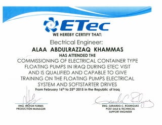 ETecWE HEREBY CERTIFY THAT:
Electricol Engineer:
ALAA ABDULRAZZAQ KHAMMAS
_ /-, HAS ATTENDED THE
COMMISSIONING OF ELECTRICAL CONTAINER TYPE
FLOATING PUMPS IN IRAQ OURING ETEC VISIT
ANO IS QUALIFIEO ANO CAPABLE TO GIVE
TRAINING ON THE FLOATING PUMPS ELECTRICAL
SYSTEM ANO SOFTSTARTER ORIVES
From February 16th to 25th 2015 in fhe Republic of Iraq
. Q
-EN-G. G·ERARDO C. RODRIGUEZ ÚPOST-SALE & TECHNICAL
SUPPORT ENGINEER
 