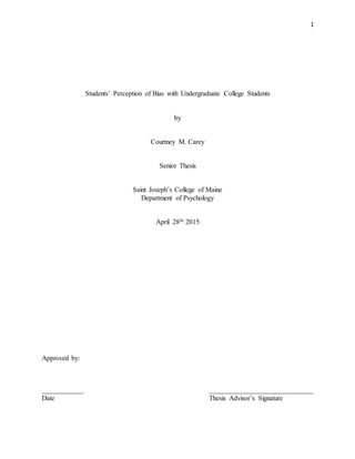 1
Students’ Perception of Bias with Undergraduate College Students
by
Courtney M. Carey
Senior Thesis
Saint Joseph’s College of Maine
Department of Psychology
April 28th 2015
Approved by:
____________ ______________________________
Date Thesis Advisor’s Signature
 
