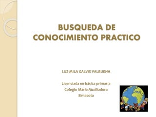 BUSQUEDA DE
CONOCIMIENTO PRACTICO
LUZ MILA GALVIS VALBUENA
Licenciada en básica primaria
Colegio Maria Auxiliadora
Simacota
 