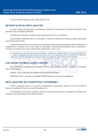 10
Manual de Preenchimento da Declaração de Ajuste Anual
Pessoa Física da Receita Federal do Brasil IRPF 2012
IRPF 2012
b) não existindo imposto devido, multa de R$ 165,74.
RETIFICAÇÃO DA DECLARAÇÃO
Se, após a entrega da declaração, o contribuinte veriﬁcar que cometeu erros ou omitiu informações, deve
apresentar uma declaração retiﬁcadora.
A declaração retiﬁcadora só pode ser apresentada pela Internet ou em disquete.
Na declaração retiﬁcadora deve ser informado o Número do Recibo de Entrega da última declaração
apresentada anteriormente.
Adeclaração retiﬁcadora tem a mesma natureza da declaração originariamente apresentada, substituindo-a
integralmente e, portanto, deve conter todas as informações anteriormente declaradas com as alterações e
exclusões necessárias, bem como as informações adicionadas, se for o caso.
É permitida a troca de opção pela forma de tributação – utilizando as deduções legais ou o desconto simpliﬁcado
– relativa à Declaração de Ajuste Anual do exercício de 2012, ano-calendário de 2011, até 30/04/2012. Após essa
data, não é admitida retiﬁcação que tenha por objetivo a mudança de opção pela forma de tributação.
LOCAIS DE ENTREGAAPÓS O PRAZO
Após 30/04/2012, a declaração do exercício de 2012, ano-calendário de 2011, inclusive a retiﬁcadora,
deve ser apresentada:
Internet – Com a utilização do programa de transmissão Receitanet.
Mídia Removível – Somente nas unidades da RFB durante o seu horário de expediente.
DECLARAÇÕES DE EXERCÍCIOS ANTERIORES
Utilize o programa relativo ao exercício correspondente à declaração, disponível no sítio da RFB na
Internet, no endereço <http://www.receita.fazenda.gov.br>.
As declarações de exercícios anteriores devem ser enviadas pela Internet ou entregues em disquete nas
unidades da Secretaria da Receita Federal do Brasil.
 