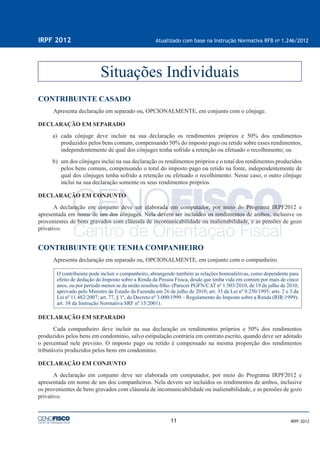 11
IRPF 2012 Atualizado com base na Instrução Normativa RFB no
1.246/2012
IRPF 2012
CONTRIBUINTE CASADO
Apresenta declaração em separado ou, OPCIONALMENTE, em conjunto com o cônjuge.
DECLARAÇÃO EM SEPARADO
a) cada cônjuge deve incluir na sua declaração os rendimentos próprios e 50% dos rendimentos
produzidos pelos bens comuns, compensando 50% do imposto pago ou retido sobre esses rendimentos,
independentemente de qual dos cônjuges tenha sofrido a retenção ou efetuado o recolhimento; ou
b) um dos cônjuges inclui na sua declaração os rendimentos próprios e o total dos rendimentos produzidos
pelos bens comuns, compensando o total do imposto pago ou retido na fonte, independentemente de
qual dos cônjuges tenha sofrido a retenção ou efetuado o recolhimento. Nesse caso, o outro cônjuge
inclui na sua declaração somente os seus rendimentos próprios.
DECLARAÇÃO EM CONJUNTO
A declaração em conjunto deve ser elaborada em computador, por meio do Programa IRPF2012 e
apresentada em nome de um dos cônjuges. Nela devem ser incluídos os rendimentos de ambos, inclusive os
provenientes de bens gravados com cláusula de incomunicabilidade ou inalienabilidade, e as pensões de gozo
privativo.
CONTRIBUINTE QUE TENHA COMPANHEIRO
Apresenta declaração em separado ou, OPCIONALMENTE, em conjunto com o companheiro.
O contribuinte pode incluir o companheiro, abrangendo também as relações homoafetivas, como dependente para
efeito de dedução do Imposto sobre a Renda da Pessoa Física, desde que tenha vida em comum por mais de cinco
anos, ou por período menor se da união resultou ﬁlho. (Parecer PGFN/CAT nº 1.503/2010, de 19 de julho de 2010,
aprovado pelo Ministro de Estado da Fazenda em 26 de julho de 2010; art. 35 da Lei nº 9.250/1995; arts. 2 e 3 da
Lei nº 11.482/2007; art. 77, § 1º, do Decreto nº 3.000/1999 – Regulamento do Imposto sobre a Renda (RIR/1999);
art. 38 da Instrução Normativa SRF nº 15/2001).
DECLARAÇÃO EM SEPARADO
Cada companheiro deve incluir na sua declaração os rendimentos próprios e 50% dos rendimentos
produzidos pelos bens em condomínio, salvo estipulação contrária em contrato escrito, quando deve ser adotado
o percentual nele previsto. O imposto pago ou retido é compensado na mesma proporção dos rendimentos
tributáveis produzidos pelos bens em condomínio.
DECLARAÇÃO EM CONJUNTO
A declaração em conjunto deve ser elaborada em computador, por meio do Programa IRPF2012 e
apresentada em nome de um dos companheiros. Nela devem ser incluídos os rendimentos de ambos, inclusive
os provenientes de bens gravados com cláusula de incomunicabilidade ou inalienabilidade, e as pensões de gozo
privativo.
Situações Individuais
 