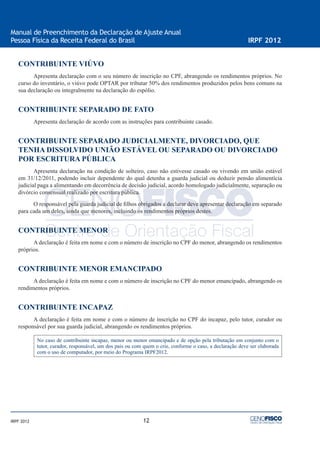 12
Manual de Preenchimento da Declaração de Ajuste Anual
Pessoa Física da Receita Federal do Brasil IRPF 2012
IRPF 2012
CONTRIBUINTE VIÚVO
Apresenta declaração com o seu número de inscrição no CPF, abrangendo os rendimentos próprios. No
curso do inventário, o viúvo pode OPTAR por tributar 50% dos rendimentos produzidos pelos bens comuns na
sua declaração ou integralmente na declaração do espólio.
CONTRIBUINTE SEPARADO DE FATO
Apresenta declaração de acordo com as instruções para contribuinte casado.
CONTRIBUINTE SEPARADO JUDICIALMENTE, DIVORCIADO, QUE
TENHA DISSOLVIDO UNIÃO ESTÁVEL OU SEPARADO OU DIVORCIADO
POR ESCRITURA PÚBLICA
Apresenta declaração na condição de solteiro, caso não estivesse casado ou vivendo em união estável
em 31/12/2011, podendo incluir dependente do qual detenha a guarda judicial ou deduzir pensão alimentícia
judicial paga a alimentando em decorrência de decisão judicial, acordo homologado judicialmente, separação ou
divórcio consensual realizado por escritura pública.
O responsável pela guarda judicial de ﬁlhos obrigados a declarar deve apresentar declaração em separado
para cada um deles, ainda que menores, incluindo os rendimentos próprios destes.
CONTRIBUINTE MENOR
A declaração é feita em nome e com o número de inscrição no CPF do menor, abrangendo os rendimentos
próprios.
CONTRIBUINTE MENOR EMANCIPADO
A declaração é feita em nome e com o número de inscrição no CPF do menor emancipado, abrangendo os
rendimentos próprios.
CONTRIBUINTE INCAPAZ
A declaração é feita em nome e com o número de inscrição no CPF do incapaz, pelo tutor, curador ou
responsável por sua guarda judicial, abrangendo os rendimentos próprios.
No caso de contribuinte incapaz, menor ou menor emancipado e de opção pela tributação em conjunto com o
tutor, curador, responsável, um dos pais ou com quem o crie, conforme o caso, a declaração deve ser elaborada
com o uso de computador, por meio do Programa IRPF2012.
 