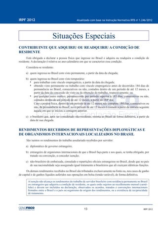 13
IRPF 2012 Atualizado com base na Instrução Normativa RFB no
1.246/2012
IRPF 2012
CONTRIBUINTE QUE ADQUIRIU OU READQUIRIU A CONDIÇÃO DE
RESIDENTE
Está obrigada a declarar a pessoa física que ingresse no Brasil e adquira ou readquira a condição de
residente. A declaração é relativa ao ano-calendário em que se caracterize essa condição.
Considera-se residente:
a) quem ingressa no Brasil com visto permanente, a partir da data da chegada;
b) quem ingressa no Brasil com visto temporário:
para trabalhar com vínculo empregatício, a partir da data da chegada;
obtendo visto permanente ou trabalho com vínculo empregatício antes de decorridos 184 dias de
permanência no Brasil, consecutivos ou não, contados dentro de um período de até 12 meses, a
partir da data da concessão do visto ou da obtenção do trabalho, respectivamente; ou
por qualquer outro motivo, permanecendo por período superior a 183 dias, consecutivos ou não,
contados dentro de um período de até 12 meses, a partir do 184º dia;
Caso a pessoa física, dentro de um período de até 12 meses, não complete 184 dias, consecutivos ou
não, de permanência no Brasil, novo período de até 12 meses é contado a partir da entrada seguinte
àquela em que se iniciou a contagem anterior.
c) o brasileiro que, após ser considerado não-residente, retorna ao Brasil de forma deﬁnitiva, a partir da
data de sua chegada.
RENDIMENTOS RECEBIDOS DE REPRESENTAÇÕES DIPLOMÁTICAS E
DE ORGANISMOS INTERNACIONAIS LOCALIZADOS NO BRASIL
São isentos os rendimentos do trabalho assalariado recebidos por servidor:
a) diplomático de governo estrangeiro;
b) estrangeiro de organismos internacionais de que o Brasil faça parte e aos quais, se tenha obrigado, por
tratado ou convenção, a conceder isenção;
c) não-brasileiro de embaixada, consulado e repartições oﬁciais estrangeiras no Brasil, desde que no país
de sua nacionalidade seja assegurado igual tratamento a brasileiros que ali exerçam idênticas funções.
Os demais rendimentos recebidos no Brasil são tributados exclusivamente na fonte ou, nos casos de ganho
de capital e de ganhos líquidos auferidos nas operações em bolsa (renda variável), de forma deﬁnitiva.
A isenção não alcança os rendimentos do trabalho de servidor brasileiro com residência permanente no Brasil
ou estrangeiro que adquiriu a condição de residente, os quais estão sujeitos ao recolhimento mensal (carnê-
leão) e devem ser incluídos na declaração, observados os acordos, tratados e convenções internacionais
ﬁrmados entre o Brasil e o país ou organismo de origem dos rendimentos, ou a existência de reciprocidade
de tratamento.
Situações Especiais
 