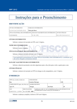 15
IRPF 2012 Atualizado com base na Instrução Normativa RFB no
1.246/2012
IRPF 2012
IDENTIFICAÇÃO
CPF DO CONTRIBUINTE
2 | 3 | 4 | 5 | 6 | 7 | 8 | 9 | 0 I –I 1 | 0
NOME DO CONTRIBUINTE
Maria das Dores
TÍTULO ELEITORAL DO CONTRBIUINTE
1122334245322
DATA DE NASCIMENTO DO CONTRIBUINTE
31 / 01 / 1971
CPF DO CÔNJUGE
22 | 2 | 33 | 3 | 4 | 4 | 4 | 5 | 5
CPF DO CONTRIBUINTE
Informe o número de inscrição no CPF, com 11 dígitos.
NOME DO CONTRIBUINTE
Informe o nome completo.
TÍTULO ELEITORAL DO CONTRIBUINTE
Informe o número do título eleitoral, com 13 dígitos.
Está dispensado do preenchimento do campo TÍTULO ELEITORAL DO CONTRIBUINTE o contribuinte que
não estiver obrigado ao alistamento eleitoral.
DATA DE NASCIMENTO DO CONTRIBUINTE
Informe a data de nascimento com dois algarismos para o dia, dois para o mês e quatro para o ano.
CPF DO CÔNJUGE
Informe o número de inscrição no CPF do cônjuge ou do companheiro, com 11 dígitos.
ENDEREÇO
TIPO (rua, avenida, estrada etc)
Rua
LOGRADOURO
Francisco Marengo 1230
COMPLEMENTO (apto, sala, bloco etc)
Apto 371
BAIRRO/DISTRITO
Tatuapé São Paulo SP
CEP
2 | 0 | 5 | 5 | 1 | – | 1 | 9 | 0
DDD TELEFONE
0xx- 11 I 2122 – 0000
ASSINALE COM “X” SE O ENDEREÇO ATUAL FOR DIFERENTE DO
INFORMADO NA DECLARAÇÃO ANTERIOR
Informe o endereço completo, inclusive CEP com 8 dígitos.
Instruções para o Preenchimento
 