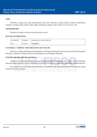 16
Manual de Preenchimento da Declaração de Ajuste Anual
Pessoa Física da Receita Federal do Brasil IRPF 2012
IRPF 2012
TIPO
Preencha o campo com o tipo do logradouro, tais como: alameda, avenida, chácara, colônia, condomínio,
conjunto, estrada, jardim, ladeira, lago, largo, loteamento, parque, praça, rodovia, rua, travessa, vila.
LOGRADOURO
Informe no campo o nome da avenida, praça, rua etc.
OCUPAÇÃO PRINCIPAL
NATUREZA
0 ‫׀‬ 1
CÓDIGO
2 ‫׀‬ 2 ‫׀‬ 8
DESCRIÇÃO DA OCUPAÇÃO
Veterinário
NATUREZA / CÓDIGO / DESCRIÇÃO DA OCUPAÇÃO
Informe os códigos da Natureza da Ocupação e da Ocupação Principal, bem como a descrição da Ocupação
Principal, conforme as Tabelas Natureza da Ocupação e da Ocupação Principal.
NÚMERO DO RECIBO DE ENTREGA
O número do recibo da declaração entregue por meio magnético é composto de 12 dígitos. Se o contribuinte
optar pela importação dos dados da declaração do exercício anterior, o campo será preenchido automaticamente.
Este campo deve ser deixado em branco caso o contribuinte não tenha apresentado Declaração de Ajuste
Anual do exercício anterior.
 