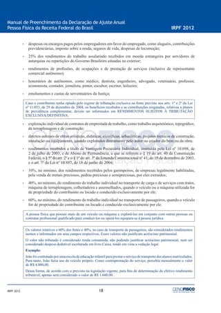 18
Manual de Preenchimento da Declaração de Ajuste Anual
Pessoa Física da Receita Federal do Brasil IRPF 2012
IRPF 2012
• despesas ou encargos pagos pelos empregadores em favor do empregado, como aluguéis, contribuições
previdenciárias, imposto sobre a renda, seguros de vida, despesas de locomoção;
• 25% dos rendimentos do trabalho assalariado recebidos em moeda estrangeira por servidores de
autarquias ou repartições do Governo Brasileiro situadas no exterior;
• rendimentos de proﬁssões, de ocupações e de prestação de serviços (inclusive de representante
comercial autônomo);
• honorários de autônomos, como médico, dentista, engenheiro, advogado, veterinário, professor,
economista, contador, jornalista, pintor, escultor, escritor, leiloeiro;
• emolumentos e custas de serventuários da Justiça;
Caso o contribuinte tenha optado pelo regime de tributação exclusiva na fonte previsto nos arts. 1º e 2º da Lei
nº 11.053, de 29 de dezembro de 2004, os benefícios recebidos e as contribuições resgatadas, relativas a planos
de previdência complementar, devem ser informados em RENDIMENTOS SUJEITOS À TRIBUTAÇÃO
EXCLUSIVA/DEFINITIVA.
• exploração individual de contratos de empreitada de trabalho, como trabalho arquitetônico, topográﬁco,
de terraplenagem e de construção;
• direitos autorais de obras artísticas, didáticas, cientíﬁcas, urbanísticas, projetos técnicos de construção,
instalação ou equipamento, quando explorados diretamente pelo autor ou criador do bem ou da obra;
• rendimentos recebidos a título de Vantagem Pecuniária Individual, instituída pela Lei nº 10.698, de
2 de julho de 2003, e de Abono de Permanência, a que se referem o § 19 do art. 40 da Constituição
Federal, o § 5º do art. 2º e o § 1º do art. 3º da Emenda Constitucional nº 41, de 19 de dezembro de 2003,
e o art. 7º da Lei nº 10.887, de 18 de junho de 2004;
• 10%, no mínimo, dos rendimentos recebidos pelos garimpeiros, de empresas legalmente habilitadas,
pela venda de metais preciosos, pedras preciosas e semipreciosas, por eles extraídos;
• 40%, no mínimo, do rendimento do trabalho individual no transporte de carga e de serviços com trator,
máquina de terraplenagem, colheitadeira e assemelhados, quando o veículo ou a máquina utilizada for
de propriedade do contribuinte ou locado e conduzido exclusivamente por ele;
• 60%, no mínimo, do rendimento do trabalho individual no transporte de passageiros, quando o veículo
for de propriedade do contribuinte ou locado e conduzido exclusivamente por ele.
A pessoa física que possuir mais de um veículo ou máquina e explorá-los em conjunto com outras pessoas ou
contratar proﬁssional qualiﬁcado para conduzi-los ou operá-los equipara-se à pessoa jurídica.
Os valores relativos a 60% dos fretes e 40%, no caso de transporte de passageiros, são considerados rendimentos
isentos e informados em seus campos respectivos. Esses valores não justiﬁcam acréscimo patrimonial.
O valor não tributado é considerado renda consumida, não podendo justiﬁcar acréscimo patrimonial, nem ser
considerado despesa dedutível escriturada em livro Caixa, tendo em vista a vedação legal.
Exemplo:
Joãofoicontratadoporumaescoladeeducaçãoinfantilparaprestaroserviçodetransportedosalunosmatriculados.
Para tanto, João fazia uso de veículo próprio. Como contraprestação do serviço, percebia mensalmente o valor
de R$ 4.000,00.
Dessa forma, de acordo com o previsto na legislação vigente, para ﬁns de determinação do efetivo rendimento
tributável, apenas será considerado o valor de R$ 1.600,00.
 