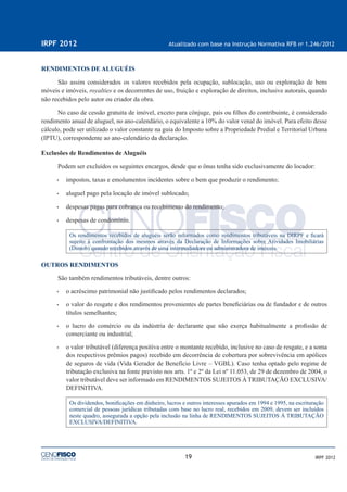 19
IRPF 2012 Atualizado com base na Instrução Normativa RFB no
1.246/2012
IRPF 2012
RENDIMENTOS DE ALUGUÉIS
São assim considerados os valores recebidos pela ocupação, sublocação, uso ou exploração de bens
móveis e imóveis, royalties e os decorrentes de uso, fruição e exploração de direitos, inclusive autorais, quando
não recebidos pelo autor ou criador da obra.
No caso de cessão gratuita de imóvel, exceto para cônjuge, pais ou ﬁlhos do contribuinte, é considerado
rendimento anual de aluguel, no ano-calendário, o equivalente a 10% do valor venal do imóvel. Para efeito desse
cálculo, pode ser utilizado o valor constante na guia do Imposto sobre a Propriedade Predial e Territorial Urbana
(IPTU), correspondente ao ano-calendário da declaração.
Exclusões de Rendimentos de Aluguéis
Podem ser excluídos os seguintes encargos, desde que o ônus tenha sido exclusivamente do locador:
• impostos, taxas e emolumentos incidentes sobre o bem que produzir o rendimento;
• aluguel pago pela locação de imóvel sublocado;
• despesas pagas para cobrança ou recebimento do rendimento;
• despesas de condomínio.
Os rendimentos recebidos de aluguéis serão informados como rendimentos tributáveis na DIRPF e ﬁcará
sujeito à confrontação dos mesmos através da Declaração de Informações sobre Atividades Imobiliárias
(Dimob) quando recebidos através de uma intermediadora ou administradora de imóveis.
OUTROS RENDIMENTOS
São também rendimentos tributáveis, dentre outros:
• o acréscimo patrimonial não justiﬁcado pelos rendimentos declarados;
• o valor do resgate e dos rendimentos provenientes de partes beneﬁciárias ou de fundador e de outros
títulos semelhantes;
• o lucro do comércio ou da indústria de declarante que não exerça habitualmente a proﬁssão de
comerciante ou industrial;
• o valor tributável (diferença positiva entre o montante recebido, inclusive no caso de resgate, e a soma
dos respectivos prêmios pagos) recebido em decorrência de cobertura por sobrevivência em apólices
de seguros de vida (Vida Gerador de Benefício Livre – VGBL). Caso tenha optado pelo regime de
tributação exclusiva na fonte previsto nos arts. 1º e 2º da Lei nº 11.053, de 29 de dezembro de 2004, o
valor tributável deve ser informado em RENDIMENTOS SUJEITOS À TRIBUTAÇÃO EXCLUSIVA/
DEFINITIVA.
Os dividendos, boniﬁcações em dinheiro, lucros e outros interesses apurados em 1994 e 1995, na escrituração
comercial de pessoas jurídicas tributadas com base no lucro real, recebidos em 2009, devem ser incluídos
neste quadro, assegurada a opção pela inclusão na linha de RENDIMENTOS SUJEITOS À TRIBUTAÇÃO
EXCLUSIVA/DEFINITIVA.
 