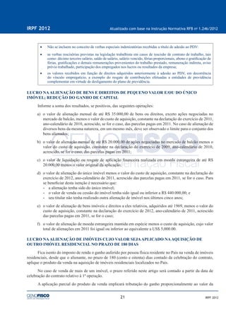 21
IRPF 2012 Atualizado com base na Instrução Normativa RFB no
1.246/2012
IRPF 2012
• Não se incluem no conceito de verbas especiais indenizatórias recebidas a título de adesão ao PDV:
• as verbas rescisórias previstas na legislação trabalhista em casos de rescisão de contrato de trabalho, tais
como: décimo terceiro salário, saldo de salário, salário vencido, férias proporcionais, abono e gratiﬁcação de
férias, gratiﬁcações e demais remunerações provenientes do trabalho prestado, remuneração indireta, aviso
prévio trabalhado, participação dos empregados nos lucros ou resultados da empresa;
• os valores recebidos em função de direitos adquiridos anteriormente à adesão ao PDV, em decorrência
do vínculo empregatício, a exemplo do resgate de contribuições efetuadas a entidades de previdência
complementar em virtude de desligamento do plano de previdência.
LUCRO NAALIENAÇÃO DE BENS E DIREITOS DE PEQUENO VALOR E/OU DO ÚNICO
IMÓVEL; REDUÇÃO DO GANHO DE CAPITAL
Informe a soma dos resultados, se positivos, das seguintes operações:
a) o valor de alienação mensal de até R$ 35.000,00 de bens ou direitos, exceto ações negociadas no
mercado de balcão, menos o valor do custo de aquisição, constante na declaração do exercício de 2011,
ano-calendário de 2010, acrescido, se for o caso, das parcelas pagas em 2011. No caso de alienação de
diversos bens da mesma natureza, em um mesmo mês, deve ser observado o limite para o conjunto dos
bens alienados;
b) o valor de alienação mensal de até R$ 20.000,00 de ações negociadas no mercado de balcão menos o
valor do custo de aquisição, constante na declaração do exercício de 2009, ano-calendário de 2010,
acrescido, se for o caso, das parcelas pagas em 2011;
c) o valor de liquidação ou resgate de aplicação ﬁnanceira realizada em moeda estrangeira de até R$
20.000,00 menos o valor original da aplicação;
d) o valor de alienação do único imóvel menos o valor do custo de aquisição, constante na declaração do
exercício de 2012, ano-calendário de 2011, acrescido das parcelas pagas em 2011, se for o caso. Para
se beneﬁciar desta isenção é necessário que:
• a alienação tenha sido do único imóvel;
• o valor de venda ou cessão do imóvel tenha sido igual ou inferior a R$ 440.000,00; e
• seu titular não tenha realizado outra alienação de imóvel nos últimos cinco anos;
e) o valor de alienação de bens imóveis e direitos a eles relativos, adquiridos até 1969, menos o valor do
custo de aquisição, constante na declaração do exercício de 2012, ano-calendário de 2011, acrescido
das parcelas pagas em 2011, se for o caso;
f) o valor de alienação de moeda estrangeira mantida em espécie menos o custo de aquisição, cujo valor
total de alienações em 2011 foi igual ou inferior ao equivalente a US$ 5,000.00.
LUCRO NAALIENAÇÃO DE IMÓVEIS CUJO VALOR SEJAAPLICADO NAAQUISIÇÃO DE
OUTRO IMÓVEL RESIDENCIAL NO PRAZO DE 180 DIAS
Fica isento do imposto de renda o ganho auferido por pessoa física residente no País na venda de imóveis
residenciais, desde que o alienante, no prazo de 180 (cento e oitenta) dias contado da celebração do contrato,
aplique o produto da venda na aquisição de imóveis residenciais localizados no País.
No caso de venda de mais de um imóvel, o prazo referido neste artigo será contado a partir da data de
celebração do contrato relativo à 1ª operação.
A aplicação parcial do produto da venda implicará tributação do ganho proporcionalmente ao valor da
 