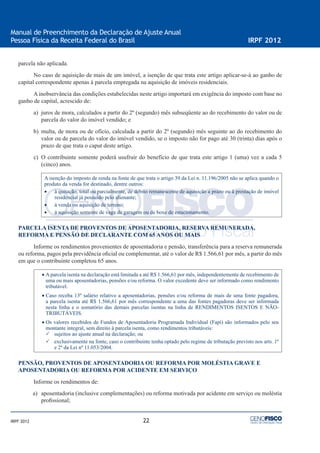 22
Manual de Preenchimento da Declaração de Ajuste Anual
Pessoa Física da Receita Federal do Brasil IRPF 2012
IRPF 2012
parcela não aplicada.
No caso de aquisição de mais de um imóvel, a isenção de que trata este artigo aplicar-se-á ao ganho de
capital correspondente apenas à parcela empregada na aquisição de imóveis residenciais.
A inobservância das condições estabelecidas neste artigo importará em exigência do imposto com base no
ganho de capital, acrescido de:
a) juros de mora, calculados a partir do 2º (segundo) mês subseqüente ao do recebimento do valor ou de
parcela do valor do imóvel vendido; e
b) multa, de mora ou de ofício, calculada a partir do 2º (segundo) mês seguinte ao do recebimento do
valor ou de parcela do valor do imóvel vendido, se o imposto não for pago até 30 (trinta) dias após o
prazo de que trata o caput deste artigo.
c) O contribuinte somente poderá usufruir do benefício de que trata este artigo 1 (uma) vez a cada 5
(cinco) anos.
A isenção do imposto de renda na fonte de que trata o artigo 39 da Lei n. 11.196/2005 não se aplica quando o
produto da venda for destinado, dentre outros:
• à quitação, total ou parcialmente, de débito remanescente de aquisição a prazo ou à prestação de imóvel
residencial já possuído pelo alienante;
• à venda ou aquisição de terreno;
• à aquisição somente de vaga de garagem ou de boxe de estacionamento.
PARCELA ISENTA DE PROVENTOS DE APOSENTADORIA, RESERVA REMUNERADA,
REFORMA E PENSÃO DE DECLARANTE COM 65 ANOS OU MAIS
Informe os rendimentos provenientes de aposentadoria e pensão, transferência para a reserva remunerada
ou reforma, pagos pela previdência oﬁcial ou complementar, até o valor de R$ 1.566,61 por mês, a partir do mês
em que o contribuinte completou 65 anos.
• A parcela isenta na declaração está limitada a até R$ 1.566,61 por mês, independentemente de recebimento de
uma ou mais aposentadorias, pensões e/ou reforma. O valor excedente deve ser informado como rendimento
tributável.
• Caso receba 13º salário relativo a aposentadorias, pensões e/ou reforma de mais de uma fonte pagadora,
a parcela isenta até R$ 1.566,61 por mês correspondente a uma das fontes pagadoras deve ser informada
nesta linha e o somatório das demais parcelas isentas na linha de RENDIMENTOS ISENTOS E NÃO-
TRIBUTÁVEIS.
• Os valores recebidos de Fundos de Aposentadoria Programada Individual (Fapi) são informados pelo seu
montante integral, sem direito à parcela isenta, como rendimentos tributáveis:
sujeitos ao ajuste anual na declaração; ou
exclusivamente na fonte, caso o contribuinte tenha optado pelo regime de tributação previsto nos arts. 1º
e 2º da Lei nº 11.053/2004.
PENSÃO, PROVENTOS DE APOSENTADORIA OU REFORMA POR MOLÉSTIA GRAVE E
APOSENTADORIA OU REFORMA POR ACIDENTE EM SERVIÇO
Informe os rendimentos de:
a) aposentadoria (inclusive complementações) ou reforma motivada por acidente em serviço ou moléstia
proﬁssional;
 