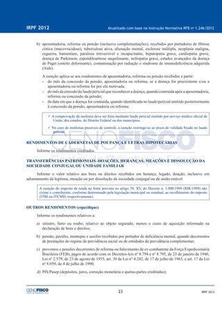 23
IRPF 2012 Atualizado com base na Instrução Normativa RFB no
1.246/2012
IRPF 2012
b) aposentadoria, reforma ou pensão (inclusive complementações), recebidos por portadores de ﬁbrose
cística (mucoviscidose), tuberculose ativa, alienação mental, esclerose múltipla, neoplasia maligna,
cegueira, hanseníase, paralisia irreversível e incapacitante, hepatopatia grave, cardiopatia grave,
doença de Parkinson, espondiloartrose anquilosante, nefropatia grave, estados avançados da doença
de Paget (osteíte deformante), contaminação por radiação e síndrome de imunodeﬁciência adquirida
(Aids).
A isenção aplica-se aos rendimentos de aposentadoria, reforma ou pensão recebidos a partir:
• do mês da concessão da pensão, aposentadoria ou reforma, se a doença for preexistente e/ou a
aposentadoria ou reforma for por ela motivada;
• do mês da emissão do laudo pericial que reconhecer a doença, quando contraída após a aposentadoria,
reforma ou concessão da pensão;
• da data em que a doença for contraída, quando identiﬁcada no laudo pericial emitido posteriormente
à concessão da pensão, aposentadoria ou reforma.
A comprovação da moléstia deve ser feita mediante laudo pericial emitido por serviço médico oﬁcial da
União, dos estados, do Distrito Federal ou dos municípios.
No caso de moléstias passíveis de controle, a isenção restringe-se ao prazo de validade ﬁxado no laudo
pericial.
RENDIMENTOS DE CADERNETAS DE POUPANÇA E LETRAS HIPOTECÁRIAS
Informe os rendimentos creditados.
TRANSFERÊNCIAS PATRIMONIAIS -DOAÇÕES, HERANÇAS, MEAÇÕES E DISSOLUÇÃO DA
SOCIEDADE CONJUGAL OU UNIDADE FAMILIAR
Informe o valor relativo aos bens ou direitos recebidos em herança, legado, doação, inclusive em
adiantamento da legítima, meação ou por dissolução da sociedade conjugal ou da união estável.
A isenção do imposto de renda na fonte prevista no artigo 39, XV, do Decreto n. 3.000/1999 (RIR/1999) não
exime o contribuinte, conforme determinado pela legislação municipal ou estadual, ao recolhimento do imposto
(ITBI ou ITCMD, respectivamente).
OUTROS RENDIMENTOS (especiﬁque)
Informe os rendimentos relativos a:
a) sinistro, furto ou roubo, relativo ao objeto segurado, menos o custo de aquisição informado na
declaração de bens e direitos;
b) pensão, pecúlio, montepio e auxílio recebidos por portador de deﬁciência mental, quando decorrentes
de prestações do regime de previdência social ou de entidades de previdência complementar;
c) proventos e pensões decorrentes de reforma ou falecimento de ex-combatente da Força Expedicionária
Brasileira (FEB), pagos de acordo com os Decretos-leis nº 8.794 e nº 8.795, de 23 de janeiro de 1946,
Lei nº 2.579, de 23 de agosto de 1955, art. 30 da Lei nº 4.242, de 17 de julho de 1963, e art. 17 da Lei
nº 8.059, de 4 de julho de 1990;
d) PIS/Pasep (depósitos, juros, correção monetária e quotas-partes creditadas);
 