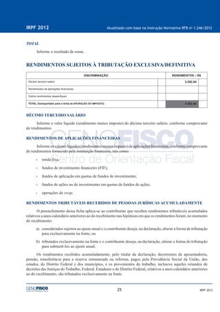 25
IRPF 2012 Atualizado com base na Instrução Normativa RFB no
1.246/2012
IRPF 2012
TOTAL
Informe o resultado da soma.
RENDIMENTOS SUJEITOS À TRIBUTAÇÃO EXCLUSIVA/DEFINITIVA
DISCRIMINAÇÃO RENDIMENTOS – R$
Décimo terceiro salário 5.592,94
Rendimentos de aplicações ﬁnanceiras
Outros rendimentos (especiﬁque)
TOTAL (transportado para a linha de APURAÇÃO DO IMPOSTO) 5.592,94
DÉCIMO TERCEIRO SALÁRIO
Informe o valor líquido (rendimento menos imposto) do décimo terceiro salário, conforme comprovante
de rendimentos.
RENDIMENTOS DE APLICAÇÕES FINANCEIRAS
Informeosvaloreslíquidos(rendimentosmenosimposto)deaplicaçõesﬁnanceiras,conformecomprovante
de rendimentos fornecido pela instituição ﬁnanceira, tais como:
• renda ﬁxa;
• fundos de investimento ﬁnanceiro (FIF);
• fundos de aplicação em quotas de fundos de investimento;
• fundos de ações ou de investimento em quotas de fundos de ações;
• operações de swap.
RENDIMENTOS TRIBUTÁVEIS RECEBIDOS DE PESSOAS JURÍDICAS ACUMULADAMENTE
O preenchimento dessa ﬁcha aplica-se ao contribuinte que recebeu rendimentos tributáveis acumulados
relativos a anos-calendário anteriores ao do recebimento nas hipóteses em que os rendimentos foram, no momento
do recebimento:
a) considerados sujeitos ao ajuste anual e o contribuinte deseja, na declaração, alterar a forma de tributação
para exclusivamente na fonte; ou
b) tributados exclusivamente na fonte e o contribuinte deseja, na declaração, alterar a forma de tributação
para submetê-los ao ajuste anual.
Os rendimentos recebidos acumuladamente, pelo titular da declaração, decorrentes de aposentadoria,
pensão, transferência para a reserva remunerada ou reforma, pagos pela Previdência Social da União, dos
estados, do Distrito Federal e dos municípios, e os provenientes do trabalho, inclusive aqueles oriundos de
decisões das Justiças do Trabalho, Federal, Estaduais e do Distrito Federal, relativos a anos-calendário anteriores
ao do recebimento, são tributados exclusivamente na fonte.
 