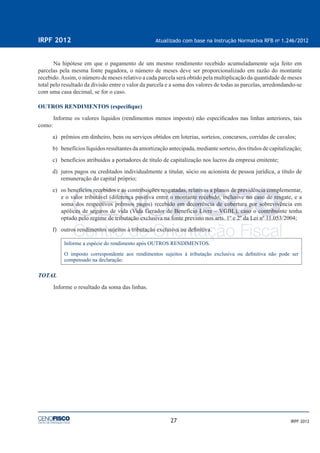 27
IRPF 2012 Atualizado com base na Instrução Normativa RFB no
1.246/2012
IRPF 2012
Na hipótese em que o pagamento de um mesmo rendimento recebido acumuladamente seja feito em
parcelas pela mesma fonte pagadora, o número de meses deve ser proporcionalizado em razão do montante
recebido.Assim, o número de meses relativo a cada parcela será obtido pela multiplicação da quantidade de meses
total pelo resultado da divisão entre o valor da parcela e a soma dos valores de todas as parcelas, arredondando-se
com uma casa decimal, se for o caso.
OUTROS RENDIMENTOS (especiﬁque)
Informe os valores líquidos (rendimentos menos imposto) não especiﬁcados nas linhas anteriores, tais
como:
a) prêmios em dinheiro, bens ou serviços obtidos em loterias, sorteios, concursos, corridas de cavalos;
b) benefícios líquidos resultantes da amortização antecipada, mediante sorteio, dos títulos de capitalização;
c) benefícios atribuídos a portadores de título de capitalização nos lucros da empresa emitente;
d) juros pagos ou creditados individualmente a titular, sócio ou acionista de pessoa jurídica, a título de
remuneração do capital próprio;
e) os benefícios recebidos e as contribuições resgatadas, relativas a planos de previdência complementar,
e o valor tributável (diferença positiva entre o montante recebido, inclusive no caso de resgate, e a
soma dos respectivos prêmios pagos) recebido em decorrência de cobertura por sobrevivência em
apólices de seguros de vida (Vida Gerador de Benefício Livre – VGBL), caso o contribuinte tenha
optado pelo regime de tributação exclusiva na fonte previsto nos arts. 1º e 2º da Lei nº 11.053/2004;
f) outros rendimentos sujeitos à tributação exclusiva ou deﬁnitiva.
Informe a espécie do rendimento após OUTROS RENDIMENTOS.
O imposto correspondente aos rendimentos sujeitos à tributação exclusiva ou deﬁnitiva não pode ser
compensado na declaração.
TOTAL
Informe o resultado da soma das linhas.
 