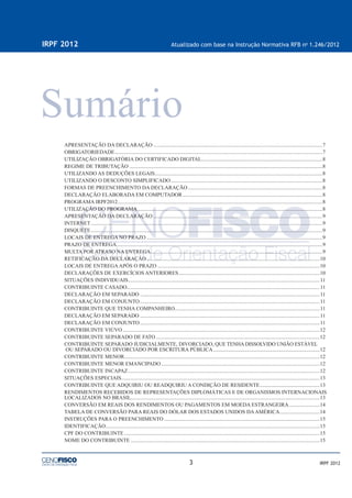 3
IRPF 2012 Atualizado com base na Instrução Normativa RFB no
1.246/2012
IRPF 2012
APRESENTAÇÃO DA DECLARAÇÃO ...............................................................................................................................7
OBRIGATORIEDADE............................................................................................................................................................7
UTILIZAÇÃO OBRIGATÓRIA DO CERTIFICADO DIGITAL...........................................................................................8
REGIME DE TRIBUTAÇÃO .................................................................................................................................................8
UTILIZANDO AS DEDUÇÕES LEGAIS..............................................................................................................................8
UTILIZANDO O DESCONTO SIMPLIFICADO..................................................................................................................8
FORMAS DE PREENCHIMENTO DA DECLARAÇÃO .....................................................................................................8
DECLARAÇÃO ELABORADA EM COMPUTADOR.........................................................................................................8
PROGRAMA IRPF2012..........................................................................................................................................................8
UTILIZAÇÃO DO PROGRAMA...........................................................................................................................................8
APRESENTAÇÃO DA DECLARAÇÃO ...............................................................................................................................9
INTERNET..............................................................................................................................................................................9
DISQUETE..............................................................................................................................................................................9
LOCAIS DE ENTREGA NO PRAZO ....................................................................................................................................9
PRAZO DE ENTREGA...........................................................................................................................................................9
MULTA POR ATRASO NA ENTREGA.................................................................................................................................9
RETIFICAÇÃO DA DECLARAÇÃO ..................................................................................................................................10
LOCAIS DE ENTREGAAPÓS O PRAZO ..........................................................................................................................10
DECLARAÇÕES DE EXERCÍCIOS ANTERIORES..........................................................................................................10
SITUAÇÕES INDIVIDUAIS................................................................................................................................................11
CONTRIBUINTE CASADO.................................................................................................................................................11
DECLARAÇÃO EM SEPARADO .......................................................................................................................................11
DECLARAÇÃO EM CONJUNTO .......................................................................................................................................11
CONTRIBUINTE QUE TENHA COMPANHEIRO.............................................................................................................11
DECLARAÇÃO EM SEPARADO .......................................................................................................................................11
DECLARAÇÃO EM CONJUNTO .......................................................................................................................................11
CONTRIBUINTE VIÚVO ....................................................................................................................................................12
CONTRIBUINTE SEPARADO DE FATO ...........................................................................................................................12
CONTRIBUINTE SEPARADO JUDICIALMENTE, DIVORCIADO, QUE TENHA DISSOLVIDO UNIÃO ESTÁVEL
OU SEPARADO OU DIVORCIADO POR ESCRITURA PÚBLICA................................................................................12
CONTRIBUINTE MENOR...................................................................................................................................................12
CONTRIBUINTE MENOR EMANCIPADO .......................................................................................................................12
CONTRIBUINTE INCAPAZ................................................................................................................................................12
SITUAÇÕES ESPECIAIS.....................................................................................................................................................13
CONTRIBUINTE QUE ADQUIRIU OU READQUIRIU A CONDIÇÃO DE RESIDENTE.............................................13
RENDIMENTOS RECEBIDOS DE REPRESENTAÇÕES DIPLOMÁTICAS E DE ORGANISMOS INTERNACIONAIS
LOCALIZADOS NO BRASIL..............................................................................................................................................13
CONVERSÃO EM REAIS DOS RENDIMENTOS OU PAGAMENTOS EM MOEDA ESTRANGEIRA.......................14
TABELA DE CONVERSÃO PARA REAIS DO DÓLAR DOS ESTADOS UNIDOS DAAMÉRICA..............................14
INSTRUÇÕES PARA O PREENCHIMENTO .....................................................................................................................15
IDENTIFICAÇÃO.................................................................................................................................................................15
CPF DO CONTRIBUINTE...................................................................................................................................................15
NOME DO CONTRIBUINTE ..............................................................................................................................................15
 