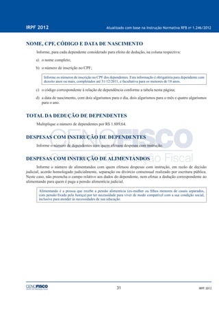 31
IRPF 2012 Atualizado com base na Instrução Normativa RFB no
1.246/2012
IRPF 2012
NOME, CPF, CÓDIGO E DATA DE NASCIMENTO
Informe, para cada dependente considerado para efeito de dedução, na coluna respectiva:
a) o nome completo;
b) o número de inscrição no CPF;
Informe os números de inscrição no CPF dos dependentes. Esta informação é obrigatória para dependente com
dezoito anos ou mais, completados até 31/12/2011, e facultativa para os menores de 18 anos.
c) o código correspondente à relação de dependência conforme a tabela nesta página;
d) a data de nascimento, com dois algarismos para o dia, dois algarismos para o mês e quatro algarismos
para o ano.
TOTAL DA DEDUÇÃO DE DEPENDENTES
Multiplique o número de dependentes por R$ 1.889,64.
DESPESAS COM INSTRUÇÃO DE DEPENDENTES
Informe o número de dependentes com quem efetuou despesas com instrução.
DESPESAS COM INSTRUÇÃO DE ALIMENTANDOS
Informe o número de alimentandos com quem efetuou despesas com instrução, em razão de decisão
judicial, acordo homologado judicialmente, separação ou divórcio consensual realizado por escritura pública.
Neste caso, não preencha o campo relativo aos dados do dependente, nem efetue a dedução correspondente ao
alimentando para quem é paga a pensão alimentícia judicial.
Alimentando é a pessoa que recebe a pensão alimentícia (ex-mulher ou ﬁlhos menores de casais separados,
com pensão ﬁxada pela Justiça) por ter necessidade para viver de modo compatível com a sua condição social,
inclusive para atender às necessidades de sua educação.
 