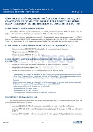 36
Manual de Preenchimento da Declaração de Ajuste Anual
Pessoa Física da Receita Federal do Brasil IRPF 2012
IRPF 2012
IMÓVEIS, BENS MÓVEIS, PARTICIPAÇÕES SOCIETÁRIAS, LICENÇAS E
CONCESSÕES ESPECIAIS, TÍTULOS DE CLUBES, DIREITOS DE AUTOR,
INVENTOS E PATENTES, DIREITO DE LAVRA, CONSÓRCIOS E OUTROS
BENS E DIREITOS ADQUIRIDOS ATÉ 31/12/2010
Para os bens e direitos adquiridos à vista até 31/12/2010, informe, nas colunas ANO DE 2010 e ANO DE
2011, o valor constante na declaração do exercício de 2012, ano-calendário de 2011.
Para os bens e direitos adquiridos em prestações, ﬁnanciados ou por meio de consórcios até 31/12/2010,
informe, na coluna ANO DE 2010, o valor constante na declaração do exercício de 2011, ano-calendário de
2010, e na coluna ANO DE 2011, o valor da coluna ANO DE 2010 acrescido das parcelas pagas em 2011.
BENS E DIREITOS ADQUIRIDOS EM 2011 BENS E DIREITOS ADQUIRIDOS À VISTA
• Informe na coluna DISCRIMINAÇÃO os dados do bem ou direito e do alienante.
• Não preencha a coluna ANO DE 2010.
• Informe na coluna ANO DE 2011 o valor pago.
BENS E DIREITOS ADQUIRIDOS EM PRESTAÇÕES OU FINANCIADOS E IMÓVEIS EM
CONSTRUÇÃO
• Informe na coluna DISCRIMINAÇÃO os dados do bem ou direito e do alienante.
• Não preencha a coluna ANO DE 2010.
• Informe na coluna ANO DE 2011 o total das prestações ou parcelas pagas.
O ﬁnanciamento ou a compra em prestações de bens e direitos não deverão ser declarados na ﬁcha de Dívidas
e Ônus Reais. Para tanto, deverá o declarante informar na Ficha de Bens e Direitos apenas os dados relativo
ao bem ou direito e as parcelas efetivamente pagas no ano a que se refere a declaração.
Exemplo:
Rebeca comprou um veículo no valor de R$ 50.000,00 pagáveis em 60 parcelas, sendo uma entrada de R$
20.000,00 e no exercício de 2011 pagou 10 parcelas no valor de R$ 300,00.
Na Declaração de Imposto de Renda deverá ser informado:
- ano-calendário de 2010: valor zerado;
- ano-calendário de 2011: R$ 23.000,00.
O saldo a pagar não deverá constar na ﬁcha de Dívidas e Ônus Reais.
BENFEITORIAS REALIZADAS EM 2011
No caso de benfeitorias realizadas em imóvel adquirido após 1988, o custo das benfeitorias deve ser
acrescido ao valor do imóvel. Informe:
• na coluna DISCRIMINAÇÃO, juntamente com os dados do bem, o custo das benfeitorias;
• na coluna ANO DE 2010, o valor do bem constante na declaração do exercício de 2011, ano-calendário
de 2010;
• na colunaANO DE 2011, o valor do bem acrescido do valor pago em 2011 pelas benfeitorias realizadas.
 