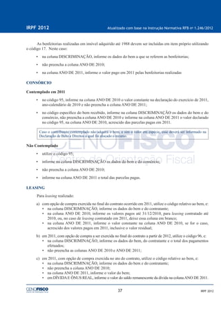 37
IRPF 2012 Atualizado com base na Instrução Normativa RFB no
1.246/2012
IRPF 2012
As benfeitorias realizadas em imóvel adquirido até 1988 devem ser incluídas em item próprio utilizando
o código 17. Neste caso:
• na coluna DISCRIMINAÇÃO, informe os dados do bem a que se referem as benfeitorias;
• não preencha a coluna ANO DE 2010;
• na coluna ANO DE 2011, informe o valor pago em 2011 pelas benfeitorias realizadas
CONSÓRCIO
Contemplado em 2011
• no código 95, informe na coluna ANO DE 2010 o valor constante na declaração do exercício de 2011,
ano-calendário de 2010 e não preencha a coluna ANO DE 2011;
• no código especíﬁco do bem recebido, informe na coluna DISCRIMINAÇÃO os dados do bem e do
consórcio, não preencha a coluna ANO DE 2010 e informe na coluna ANO DE 2011 o valor declarado
no código 95, na coluna ANO DE 2010, acrescido das parcelas pagas em 2011.
Caso o contribuinte contemplado não adquira o bem, e sim o valor em espécie, esse deverá ser informado na
Declaração de Bens e Direitos a qual foi alocado o recurso.
Não Contemplado
• utilize o código 95;
• informe na coluna DISCRIMINAÇÃO os dados do bem e do consórcio;
• não preencha a coluna ANO DE 2010;
• informe na coluna ANO DE 2011 o total das parcelas pagas.
LEASING
Para leasing realizado:
a) com opção de compra exercida no ﬁnal do contrato ocorrido em 2011, utilize o código relativo ao bem, e:
• na coluna DISCRIMINAÇÃO, informe os dados do bem e do contratante;
• na coluna ANO DE 2010, informe os valores pagos até 31/12/2010, para leasing contratado até
2010, ou, no caso de leasing contratado em 2011, deixe essa coluna em branco;
• na coluna ANO DE 2011, informe o valor constante na coluna ANO DE 2010, se for o caso,
acrescido dos valores pagos em 2011, inclusive o valor residual;
b) em 2011, com opção de compra a ser exercida no ﬁnal do contrato a partir de 2012, utilize o código 96, e:
• na coluna DISCRIMINAÇÃO, informe os dados do bem, do contratante e o total dos pagamentos
efetuados;
• não preencha as colunas ANO DE 2010 e ANO DE 2011;
c) em 2011, com opção de compra exercida no ato do contrato, utilize o código relativo ao bem, e:
• na coluna DISCRIMINAÇÃO, informe os dados do bem e do contratante;
• não preencha a coluna ANO DE 2010;
• na coluna ANO DE 2011, informe o valor do bem;
• em DÍVIDAE ÔNUS REAL, informe o valor do saldo remanescente da dívida na colunaANO DE 2011.
 