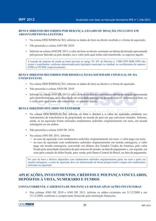 39
IRPF 2012 Atualizado com base na Instrução Normativa RFB no
1.246/2012
IRPF 2012
BENS E DIREITOS RECEBIDOS POR HERANÇA, LEGADO OU DOAÇÃO, INCLUSIVE EM
ADIANTAMENTO DA LEGÍTIMA
• Na coluna DISCRIMINAÇÃO, informe os dados do bem ou direito recebido e a forma de aquisição.
• Não preencha a coluna ANO DE 2010.
• Informe na coluna ANO DE 2011 o valor do bem ou direito constante na última declaração apresentada
pela pessoa falecida ou pelo doador, ou o valor pelo qual tenha sido transferido, se superior àquele.
A isenção do imposto de renda na fonte prevista no artigo 39, XV, do Decreto n. 3.000/1999 (RIR/1999) não
exime o contribuinte, conforme determinado pela legislação municipal ou estadual, ao recolhimento do imposto
(ITBI ou ITCMD, respectivamente).
BENS E DIREITOS RECEBIDOS POR DISSOLUÇÃO DA SOCIEDADE CONJUGAL OU DA
UNIÃO ESTÁVEL
• Na coluna DISCRIMINAÇÃO, informe os dados do bem ou direito e a forma de aquisição.
• Não preencha a coluna ANO DE 2010.
• Informe na coluna ANO DE 2011 o valor do bem ou direito constante na última declaração apresentada
pelo contribuinte que, até a dissolução da sociedade conjugal ou da união estável, informava o bem, ou
o valor pelo qual tenha sido transferido, se superior àquele.
BENS E DIREITOS SITUADOS NO EXTERIOR
• Na coluna DISCRIMINAÇÃO, informe os bens e direitos e o valor de aquisição constante nos
instrumentos de transferência de propriedade na moeda do país em que estiverem situados. Informe,
ainda, se na aquisição foram utilizados rendimentos auferidos originariamente em reais, em moeda
estrangeira ou em ambos.
• Não preencha a coluna ANO DE 2010.
• Na coluna ANO DE 2011, informe:
– no caso de aquisição com rendimentos auferidos originariamente em reais, o valor pago em reais;
– no caso de aquisição com rendimentos auferidos originariamente em moeda estrangeira, o valor
pago em moeda estrangeira, convertido em dólares dos Estados Unidos da América, pelo valor
ﬁxado pela autoridade monetária do país emissor da moeda, na data do pagamento e, em seguida, em
reais pela cotação do dólar ﬁxada, para venda, pelo Banco Central do Brasil, na data do pagamento.
No caso de bens e direitos adquiridos com rendimentos auferidos originariamente parte em reais e parte em
moeda estrangeira, o custo de aquisição deve ser determinado de forma proporcional à origem dos rendimentos
utilizados na aquisição.
APLICAÇÕES, INVESTIMENTOS, CRÉDITOS E POUPANÇA VINCULADOS,
DEPÓSITOS À VISTA, NUMERÁRIO E FUNDOS
CONTA CORRENTE, CADERNETA DE POUPANÇA E DEMAIS APLICAÇÕES FINANCEIRAS
• Nas colunas ANO DE 2010 e ANO DE 2011, informe os saldos existentes em 31/12/2008 e em
31/12/2009, conforme o comprovante fornecido pela instituição ﬁnanceira.
 