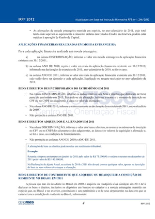 41
IRPF 2012 Atualizado com base na Instrução Normativa RFB no
1.246/2012
IRPF 2012
• As alienações de moeda estrangeira mantida em espécie, no ano-calendário de 2011, cujo total
tenha sido superior ao equivalente a cinco mil dólares dos Estados Unidos da América, podem estar
sujeitas à apuração de Ganho de Capital.
APLICAÇÕES FINANCEIRAS REALIZADAS EM MOEDA ESTRANGEIRA
Para cada aplicação ﬁnanceira realizada em moeda estrangeira:
a) na coluna DISCRIMINAÇÃO, informe o valor em moeda estrangeira da aplicação ﬁnanceira
existente em 31/12/2011;
b) na coluna ANO DE 2010, repita o valor em reais da aplicação ﬁnanceira existente em 31/12/2010,
informado na declaração do exercício de 2011, ano-calendário de 2010, se for o caso;
c) na coluna ANO DE 2011, informe o valor em reais da aplicação ﬁnanceira existente em 31/12/2011,
cujo saldo deve ser ajustado a cada aplicação, liquidação ou resgate realizado no ano-calendário de
2011.
BENS E DIREITOS DESINCORPORADOS DO PATRIMÔNIO EM 2011
• Na coluna DISCRIMINAÇÃO, informe os dados relativos aos bens e direitos que deixaram de fazer
parte do patrimônio em 2011. Tratando-se de alienação, informe o nome e o número de inscrição no
CPF ou no CNPJ do adquirente, a data e o valor da alienação.
• Na colunaANO DE 2010, informe o valor constante na declaração do exercício de 2011, ano-calendário
de 2010.
• Não preencha a coluna ANO DE 2011.
BENS E DIREITOS ADQUIRIDOS E ALIENADOS EM 2011
• Na coluna DISCRIMINAÇÃO, informe o valor dos bens e direitos, os nomes e os números de inscrição
no CPF ou no CNPJ dos alienantes e dos adquirentes, as datas e os valores de aquisição e alienação e,
se for o caso, as condições de ﬁnanciamento.
• Não preencha as colunas ANO DE 2010 e ANO DE 2011.
A alienação de bens ou direitos pode resultar em rendimento tributável.
Exemplo:
Rosania comprou um terreno em janeiro de 2011 pelo valor de R$ 75.000,00 e vendeu o mesmo em dezembro de
2011 pelo valor de R$ 140.000,00.
Na Declaração de Ajuste Anual, na coluna de 2010 e 2011 não deverá constar qualquer valor, apenas na descrição
do bem os seus valores de compra e alienação.
BENS E DIREITOS DE CONTRIBUINTE QUE ADQUIRIU OU READQUIRIU A CONDIÇÃO DE
RESIDENTE NO BRASIL EM 2011
A pessoa que não era residente no Brasil em 2010 e adquiriu ou readquiriu essa condição em 2011 deve
declarar os bens e direitos, inclusive os depósitos em bancos no exterior e a moeda estrangeira mantida em
espécie que, no Brasil e no exterior, constituíam o seu patrimônio e o de seus dependentes na data em que se
caracterizou a condição de residente no Brasil, informando:
 