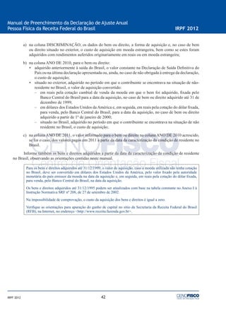 42
Manual de Preenchimento da Declaração de Ajuste Anual
Pessoa Física da Receita Federal do Brasil IRPF 2012
IRPF 2012
a) na coluna DISCRIMINAÇÃO, os dados do bem ou direito, a forma de aquisição e, no caso de bem
ou direito situado no exterior, o custo de aquisição em moeda estrangeira, bem como se estes foram
adquiridos com rendimentos auferidos originariamente em reais ou em moeda estrangeira;
b) na coluna ANO DE 2010, para o bem ou direito:
• adquirido anteriormente à saída do Brasil, o valor constante na Declaração de Saída Deﬁnitiva do
País ou na última declaração apresentada ou, ainda, no caso de não obrigada à entrega da declaração,
o custo de aquisição;
• situado no exterior, adquirido no período em que o contribuinte se encontrava na situação de não-
residente no Brasil, o valor de aquisição convertido:
– em reais pela cotação cambial de venda da moeda em que o bem foi adquirido, ﬁxada pelo
Banco Central do Brasil para a data da aquisição, no caso de bem ou direito adquirido até 31 de
dezembro de 1999;
– em dólares dos Estados Unidos da América e, em seguida, em reais pela cotação do dólar ﬁxada,
para venda, pelo Banco Central do Brasil, para a data da aquisição, no caso de bem ou direito
adquirido a partir de 1º de janeiro de 2000;
– situado no Brasil, adquirido no período em que o contribuinte se encontrava na situação de não
residente no Brasil, o custo de aquisição;
c) na coluna ANO DE 2011, o valor informado para o bem ou direito na coluna ANO DE 2010 acrescido,
se for o caso, dos valores pagos em 2011 a partir da data da caracterização da condição de residente no
Brasil.
Informe também os bens e direitos adquiridos a partir da data da caracterização da condição de residente
no Brasil, observando as orientações contidas neste manual.
Para os bens e direitos adquiridos até 31/12/1999, o valor de aquisição, caso a moeda utilizada não tenha cotação
no Brasil, deve ser convertido em dólares dos Estados Unidos da América, pelo valor ﬁxado pela autoridade
monetária do país emissor da moeda na data da aquisição e, em seguida, em reais pela cotação do dólar ﬁxada,
para venda, pelo Banco Central do Brasil, na data da aquisição.
Os bens e direitos adquiridos até 31/12/1995 podem ser atualizados com base na tabela constante no Anexo I à
Instrução Normativa SRF nº 208, de 27 de setembro de 2002.
Na impossibilidade de comprovação, o custo da aquisição dos bens e direitos é igual a zero.
Veriﬁque as orientações para apuração do ganho de capital no sítio da Secretaria da Receita Federal do Brasil
(RFB), na Internet, no endereço <http://www.receita.fazenda.gov.br>.
 