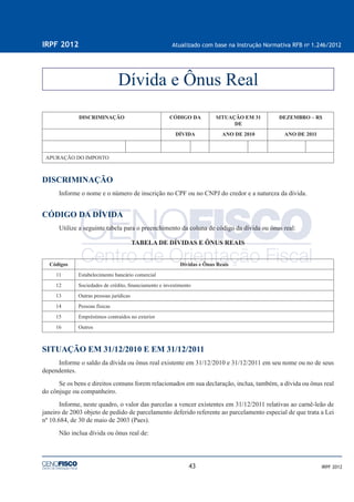43
IRPF 2012 Atualizado com base na Instrução Normativa RFB no
1.246/2012
IRPF 2012
DISCRIMINAÇÃO CÓDIGO DA SITUAÇÃO EM 31
DE
DEZEMBRO – R$
DÍVIDA ANO DE 2010 ANO DE 2011
APURAÇÃO DO IMPOSTO
DISCRIMINAÇÃO
Informe o nome e o número de inscrição no CPF ou no CNPJ do credor e a natureza da dívida.
CÓDIGO DA DÍVIDA
Utilize a seguinte tabela para o preenchimento da coluna de código da dívida ou ônus real:
TABELA DE DÍVIDAS E ÔNUS REAIS
Códigos Dívidas e Ônus Reais
11 Estabelecimento bancário comercial
12 Sociedades de crédito, ﬁnanciamento e investimento
13 Outras pessoas jurídicas
14 Pessoas físicas
15 Empréstimos contraídos no exterior
16 Outros
SITUAÇÃO EM 31/12/2010 E EM 31/12/2011
Informe o saldo da dívida ou ônus real existente em 31/12/2010 e 31/12/2011 em seu nome ou no de seus
dependentes.
Se os bens e direitos comuns forem relacionados em sua declaração, inclua, também, a dívida ou ônus real
do cônjuge ou companheiro.
Informe, neste quadro, o valor das parcelas a vencer existentes em 31/12/2011 relativas ao carnê-leão de
janeiro de 2003 objeto de pedido de parcelamento deferido referente ao parcelamento especial de que trata a Lei
nº 10.684, de 30 de maio de 2003 (Paes).
Não inclua dívida ou ônus real de:
Dívida e Ônus Real
 