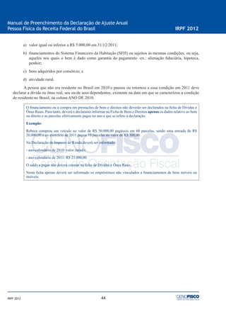 44
Manual de Preenchimento da Declaração de Ajuste Anual
Pessoa Física da Receita Federal do Brasil IRPF 2012
IRPF 2012
a) valor igual ou inferior a R$ 5.000,00 em 31/12/2011;
b) ﬁnanciamentos do Sistema Financeiro da Habitação (SFH) ou sujeitos às mesmas condições, ou seja,
aqueles nos quais o bem é dado como garantia do pagamento -ex.: alienação ﬁduciária, hipoteca,
penhor;
c) bens adquiridos por consórcio; e
d) atividade rural.
A pessoa que não era residente no Brasil em 2010 e passou ou retornou a essa condição em 2011 deve
declarar a dívida ou ônus real, seu ou de seus dependentes, existente na data em que se caracterizou a condição
de residente no Brasil, na coluna ANO DE 2010.
O ﬁnanciamento ou a compra em prestações de bens e direitos não deverão ser declarados na ﬁcha de Dívidas e
Ônus Reais. Para tanto, deverá o declarante informar na Ficha de Bens e Direitos apenas os dados relativo ao bem
ou direito e as parcelas efetivamente pagas no ano a que se refere a declaração.
Exemplo:
Rebeca comprou um veículo no valor de R$ 50.000,00 pagáveis em 60 parcelas, sendo uma entrada de R$
20.000,00 e no exercício de 2011 pagou 10 parcelas no valor de R$ 300,00.
Na Declaração de Imposto de Renda deverá ser informado:
- ano-calendário de 2010: valor zerado;
- ano-calendário de 2011: R$ 23.000,00.
O saldo a pagar não deverá constar na ﬁcha de Dívidas e Ônus Reais.
Nesta ﬁcha apenas deverá ser informado os empréstimos não vinculados a ﬁnanciamentos de bens móveis ou
imóveis.
 