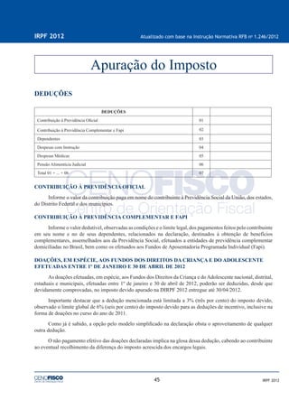 45
IRPF 2012 Atualizado com base na Instrução Normativa RFB no
1.246/2012
IRPF 2012
DEDUÇÕES
DEDUÇÕES
Contribuição à Previdência Oﬁcial 01
Contribuição à Previdência Complementar e Fapi 02
Dependentes 03
Despesas com Instrução 04
Despesas Médicas 05
Pensão Alimentícia Judicial 06
Total 01 + ... + 06 07
CONTRIBUIÇÃO À PREVIDÊNCIA OFICIAL
Informe o valor da contribuição paga em nome do contribuinte à Previdência Social da União, dos estados,
do Distrito Federal e dos municípios.
CONTRIBUIÇÃO À PREVIDÊNCIA COMPLEMENTAR E FAPI
Informe o valor dedutível, observadas as condições e o limite legal, dos pagamentos feitos pelo contribuinte
em seu nome e no de seus dependentes, relacionados na declaração, destinados à obtenção de benefícios
complementares, assemelhados aos da Previdência Social, efetuados a entidades de previdência complementar
domiciliadas no Brasil, bem como os efetuados aos Fundos de Aposentadoria Programada Individual (Fapi).
DOAÇÕES, EM ESPÉCIE, AOS FUNDOS DOS DIREITOS DA CRIANÇA E DO ADOLESCENTE
EFETUADAS ENTRE 1º DE JANEIRO E 30 DE ABRIL DE 2012
As doações efetuadas, em espécie, aos Fundos dos Direitos da Criança e doAdolescente nacional, distrital,
estaduais e municipais, efetuadas entre 1º de janeiro e 30 de abril de 2012, poderão ser deduzidas, desde que
devidamente comprovadas, no imposto devido apurado na DIRPF 2012 entregue até 30/04/2012.
Importante destacar que a dedução mencionada está limitada a 3% (três por cento) do imposto devido,
observado o limite global de 6% (seis por cento) do imposto devido para as deduções de incentivo, inclusive na
forma de doações no curso do ano de 2011.
Como já é sabido, a opção pelo modelo simpliﬁcado na declaração obsta o aproveitamento de qualquer
outra dedução.
O não pagamento efetivo das doações declaradas implica na glosa dessa dedução, cabendo ao contribuinte
ao eventual recolhimento da diferença do imposto acrescida dos encargos legais.
Apuração do Imposto
 