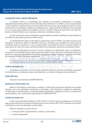 46
Manual de Preenchimento da Declaração de Ajuste Anual
Pessoa Física da Receita Federal do Brasil IRPF 2012
IRPF 2012
CONDIÇÕES PARAA DEDUTIBILIDADE
As deduções relativas às contribuições para entidades de previdência complementar e sociedades
seguradoras domiciliadas no Brasil, inclusive Plano Gerador de Benefício Livre (PGBL), e para o Fapi, destinadas
a custear benefícios complementares aos da Previdência Social, cujo ônus seja da própria pessoa física, ﬁcam
condicionadas ao recolhimento, também, de contribuições para o regime geral de previdência social ou, quando
for o caso, para regime próprio de previdência social dos servidores titulares de cargo efetivo da União, dos
estados, do Distrito Federal ou dos municípios, observada a contribuição mínima.
Excetua-se do disposto acima o beneﬁciário de aposentadoria ou pensão concedidas por regime próprio de
previdência ou pelo regime geral de previdência social.
As contribuições para planos de previdência complementar, inclusive PGBL, cujo titular ou quotista seja
dependente do declarante, podem ser deduzidas, desde que o declarante seja contribuinte do regime geral de
previdência social ou, quando for o caso, do regime próprio de previdência social dos servidores titulares de
cargo efetivo da União, dos estados, do Distrito Federal ou dos municípios, observada a contribuição mínima.
Na hipótese de dependente com mais de 16 anos, a dedução ﬁca condicionada, ainda, ao recolhimento,
em seu nome, de contribuições para o regime geral de previdência social, observada a contribuição mínima, ou,
quando for o caso, para regime próprio de previdência social dos servidores titulares de cargo efetivo da União,
dos estados, do Distrito Federal ou dos municípios.
Os prêmios de seguro de vida com cláusula de cobertura por sobrevivência são indedutíveis para ﬁns de
determinação da base de cálculo do imposto devido na Declaração de Ajuste Anual.
LIMITE DE DEDUÇÃO
Esta dedução está limitada a 12% do total dos rendimentos tributáveis. Não são considerados, na apuração
do referido limite, os rendimentos isentos e não-tributáveis e os sujeitos à tributação exclusiva/deﬁnitiva.
DEPENDENTES
Transporte o total indicado em DEPENDENTES.
DESPESAS COM INSTRUÇÃO
Informe o valor dedutível, observadas as condições e o limite legal, das despesas realizadas com a própria
educação, com a dos dependentes relacionados na declaração e das realizadas na condição de alimentante,
em decorrência de decisão judicial, acordo homologado judicialmente, separação ou divórcio consensual por
escritura pública, com os alimentandos quantiﬁcados em DEPENDENTES.
LIMITE DE DEDUÇÃO
O limite anual individual da dedução é de R$ 2.958,23. O valor dos gastos que ultrapassar esse limite não
pode ser aproveitado nem mesmo para compensar gastos de valor inferior a R$ 2.958,23 efetuados com o próprio
contribuinte ou com outro dependente ou alimentando.
Podem ser deduzidos os gastos relativos:
• à educação infantil, compreendendo as creches e as pré-escolas;
• ao ensino fundamental;
 