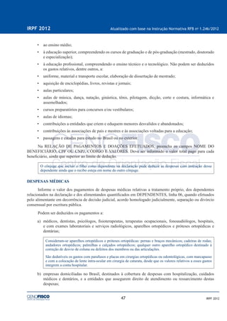 47
IRPF 2012 Atualizado com base na Instrução Normativa RFB no
1.246/2012
IRPF 2012
• ao ensino médio;
• à educação superior, compreendendo os cursos de graduação e de pós-graduação (mestrado, doutorado
e especialização);
• à educação proﬁssional, compreendendo o ensino técnico e o tecnológico. Não podem ser deduzidos
os gastos relativos, dentre outros, a:
• uniforme, material e transporte escolar, elaboração de dissertação de mestrado;
• aquisição de enciclopédias, livros, revistas e jornais;
• aulas particulares;
• aulas de música, dança, natação, ginástica, tênis, pilotagem, dicção, corte e costura, informática e
assemelhados;
• cursos preparatórios para concursos e/ou vestibulares;
• aulas de idiomas;
• contribuições a entidades que criem e eduquem menores desvalidos e abandonados;
• contribuições às associações de pais e mestres e às associações voltadas para a educação;
• passagens e estadas para estudo no Brasil ou no exterior.
Na RELAÇÃO DE PAGAMENTOS E DOAÇÕES EFETUADOS, preencha os campos NOME DO
BENEFICIÁRIO, CPF OU CNPJ, CÓDIGO E VALORES. Deve ser informado o valor total pago para cada
beneﬁciário, ainda que superior ao limite de dedução.
O cônjuge que incluir o ﬁlho como dependente na declaração pode deduzir as despesas com instrução desse
dependente ainda que o recibo esteja em nome do outro cônjuge.
DESPESAS MÉDICAS
Informe o valor dos pagamentos de despesas médicas relativas a tratamento próprio, dos dependentes
relacionados na declaração e dos alimentandos quantiﬁcados em DEPENDENTES, linha 06, quando efetuados
pelo alimentante em decorrência de decisão judicial, acordo homologado judicialmente, separação ou divórcio
consensual por escritura pública.
Podem ser deduzidos os pagamentos a:
a) médicos, dentistas, psicólogos, ﬁsioterapeutas, terapeutas ocupacionais, fonoaudiólogos, hospitais,
e com exames laboratoriais e serviços radiológicos, aparelhos ortopédicos e próteses ortopédicas e
dentárias;
Consideram-se aparelhos ortopédicos e próteses ortopédicas: pernas e braços mecânicos; cadeiras de rodas;
andadores ortopédicos; palmilhas e calçados ortopédicos; qualquer outro aparelho ortopédico destinado à
correção de desvio de coluna ou defeitos dos membros ou das articulações.
São dedutíveis os gastos com parafusos e placas em cirurgias ortopédicas ou odontológicas, com marcapasso
e com a colocação de lente intra-ocular em cirurgia de catarata, desde que os valores relativos a esses gastos
integrem a conta hospitalar.
b) empresas domiciliadas no Brasil, destinados à cobertura de despesas com hospitalização, cuidados
médicos e dentários, e a entidades que assegurem direito de atendimento ou ressarcimento destas
despesas;
 