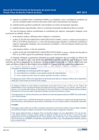 48
Manual de Preenchimento da Declaração de Ajuste Anual
Pessoa Física da Receita Federal do Brasil IRPF 2012
IRPF 2012
c) empresa ou entidade onde o contribuinte trabalhe, ou a fundação, caixa e sociedade de assistência, no
caso de a entidade manter convênio direto para cobrir total ou parcialmente tais despesas;
d) estabelecimento geriátrico qualiﬁcado como hospital, nos termos da legislação especíﬁca;
e) estabelecimentos especializados, relativos à instrução de portador de deﬁciência física ou mental.
No caso de despesas médicas reembolsadas ao contribuinte por empresa, empregador, fundação, caixa
assistencial ou entidade, informe:
• como despesa médica, a diferença entre a despesa e o reembolso;
• na RELAÇÃO DE PAGAMENTOS E DOAÇÕES EFETUADOS, o nome e o número de inscrição no
CPF ou no CNPJ do beneﬁciário e o valor total da despesa paga. Quando o contribuinte reembolsar à
empresa, empregador, fundação, caixa assistencial ou entidade, o valor das despesas médicas por elas
cobertas, informe:
• como despesa médica, o valor do reembolso;
• na RELAÇÃO DE PAGAMENTOS E DOAÇÕES EFETUADOS, o nome, o número de inscrição no
CPF ou no CNPJ a quem foi reembolsada a despesa e o valor do reembolso.
As despesas referentes a pagamentos efetuados em moeda estrangeira são convertidas em dólares dos
Estados Unidos da América, pelo valor ﬁxado pela autoridade monetária do país no qual as despesas foram
realizadas, na data do pagamento e, em seguida, em reais mediante a utilização do valor do dólar ﬁxado, para
venda, pelo Banco Central do Brasil para o último dia útil da 1ª quinzena do mês anterior ao do pagamento.
Não podem ser deduzidas as despesas:
a) reembolsadas ou cobertas por apólice de seguro;
b) com enfermeiros e remédios, exceto quando constem em conta hospitalar;
c) com a compra de óculos, lentes de contato, aparelhos de surdez e similares.
O cônjuge que incluir o ﬁlho como dependente na declaração pode deduzir as despesas médicas desse dependente
ainda que o recibo esteja em nome do outro cônjuge.
As despesas médicas foi outra tratativa recentemente revista pelo Fisco no que se refere ao seu “limite” de
dedutibilidade. Como a legislação tributária não impõe limites para sua dedução, o seu controle, a partir de 2010,
passou a ser exercido pela entrega da Declaração de Serviços Médicos e de Saúde (Dmed) pessoas jurídicas
prestadoras de serviços de saúde e operadoras de planos privados de assistência à saude.
Automaticamente, os valores informados como dedutíveis a título de despesas médicas na DIRPF são confrontados
com a Dmed entregue.
Portanto, é preciso que o contribuinte declarante se atente ao valor constante no comprovante de pagamentos que
lhe foi fornecido, e principalmente, quem detém a titularidade, no caso, do plano médico ou da despesa contratada.
Exemplo:
O pai paga o plano médico de seu ﬁlho, contratado unicamente em nome desse último, maior de idade e portador
de rendimentos próprios. Poderá o pai declarar como despesa médica o pagamento efetuado?
O pai apenas poderá declarar as despesas feitas em benefício próprio e de seus dependentes. No caso em tela,
o pai poderia declarar a despesa médica apenas na hipótese do ﬁlho possuir até 24 anos e cursar ensino cujo
pagamento fosse de responsabilidade do pai. Nessa situação, cabe lembrar que o pai, como declarante, também
deveria informar na sua DIRPF os rendimentos percebidos pelo ﬁlho, o que a um planejamento tributário, poderia
não se mostrar eﬁcaz.
 