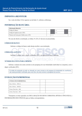 52
Manual de Preenchimento da Declaração de Ajuste Anual
Pessoa Física da Receita Federal do Brasil IRPF 2012
IRPF 2012
IMPOSTO A RESTITUIR
Se o valor da linha 14 for superior ao da linha 11, informe a diferença.
INFORMAÇÃO BANCÁRIA
Informação Bancária
Código do Banco ‫׀‬ ‫׀‬
Código da Agência (sem o DV) ‫׀‬ ‫׀‬ ‫׀‬
Número da Conta para Crédito (sem o DV) ‫׀‬ – ‫׀‬
No caso de direito a restituição, as linhas 19, 20 e 21 devem ser preenchidas.
CÓDIGO DO BANCO
Informe o código do banco onde deseja receber a sua restituição.
CÓDIGO DAAGÊNCIA
Informe o código, sem o dígito veriﬁcador (DV), da agência do banco indicado.
NÚMERO DA CONTA PARA CRÉDITO
Informe o número da conta corrente ou de poupança de sua titularidade (individual ou conjunta), com o
dígito veriﬁcador (DV).
O crédito da restituição só pode ser efetuado em conta corrente ou de poupança de titularidade do contribuinte,
não sendo permitida a utilização, para esses ﬁns, da conta corrente ou poupança de terceiros.
EVOLUÇÃO PATRIMONIAL
EVOLUÇÃO PATRIMONIAL
Bens e Direitos – 2008 (A)
Bens e Direitos – 2009 (B)
Dívida e Ônus Real – 2008
Dívida e Ônus Real – 2009
Transporte os totais apurados em DECLARAÇÃO DE BENS E DIREITOS, DÍVIDA E ÔNUS REAL e
INFORMAÇÕES DO CÔNJUGE para as linhas correspondentes.
 