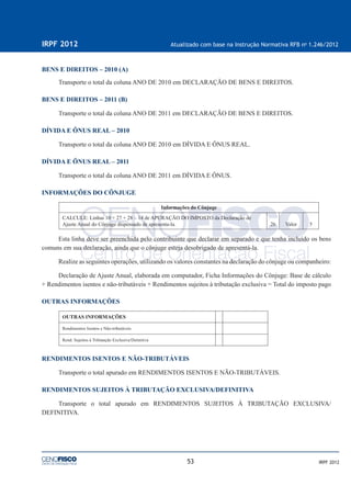 53
IRPF 2012 Atualizado com base na Instrução Normativa RFB no
1.246/2012
IRPF 2012
BENS E DIREITOS – 2010 (A)
Transporte o total da coluna ANO DE 2010 em DECLARAÇÃO DE BENS E DIREITOS.
BENS E DIREITOS – 2011 (B)
Transporte o total da coluna ANO DE 2011 em DECLARAÇÃO DE BENS E DIREITOS.
DÍVIDA E ÔNUS REAL – 2010
Transporte o total da coluna ANO DE 2010 em DÍVIDA E ÔNUS REAL.
DÍVIDA E ÔNUS REAL – 2011
Transporte o total da coluna ANO DE 2011 em DÍVIDA E ÔNUS.
INFORMAÇÕES DO CÔNJUGE
Informações do Cônjuge
CALCULE: Linhas 10 + 27 + 28 – 14 de APURAÇÃO DO IMPOSTO da Declaração de
Ajuste Anual do Cônjuge dispensado de apresenta-la. 26 Valor 5
Esta linha deve ser preenchida pelo contribuinte que declarar em separado e que tenha incluído os bens
comuns em sua declaração, ainda que o cônjuge esteja desobrigado de apresentá-la.
Realize as seguintes operações, utilizando os valores constantes na declaração do cônjuge ou companheiro:
Declaração de Ajuste Anual, elaborada em computador, Ficha Informações do Cônjuge: Base de cálculo
+ Rendimentos isentos e não-tributáveis + Rendimentos sujeitos à tributação exclusiva = Total do imposto pago
OUTRAS INFORMAÇÕES
OUTRAS INFORMAÇÕES
Rendimentos Isentos e Não-tributáveis
Rend. Sujeitos à Tributação Exclusiva/Deﬁnitiva
RENDIMENTOS ISENTOS E NÃO-TRIBUTÁVEIS
Transporte o total apurado em RENDIMENTOS ISENTOS E NÃO-TRIBUTÁVEIS.
RENDIMENTOS SUJEITOS À TRIBUTAÇÃO EXCLUSIVA/DEFINITIVA
Transporte o total apurado em RENDIMENTOS SUJEITOS À TRIBUTAÇÃO EXCLUSIVA/
DEFINITIVA.
 