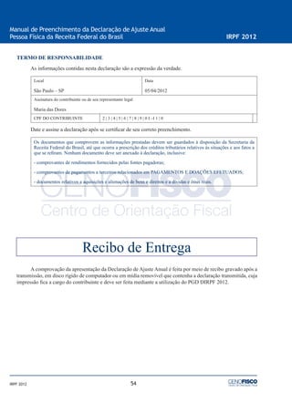 54
Manual de Preenchimento da Declaração de Ajuste Anual
Pessoa Física da Receita Federal do Brasil IRPF 2012
IRPF 2012
TERMO DE RESPONSABILIDADE
As informações contidas nesta declaração são a expressão da verdade.
Local
São Paulo – SP
Data
05/04/2012
Assinatura do contribuinte ou de seu representante legal
Maria das Dores
CPF DO CONTRIBUINTE 2 | 3 | 4 | 5 | 6 | 7 | 8 | 9 | 0 I –I 1 | 0
Date e assine a declaração após se certiﬁcar de seu correto preenchimento.
Os documentos que comprovem as informações prestadas devem ser guardados à disposição da Secretaria da
Receita Federal do Brasil, até que ocorra a prescrição dos créditos tributários relativos às situações e aos fatos a
que se reﬁram. Nenhum documento deve ser anexado à declaração, inclusive:
- comprovantes de rendimentos fornecidos pelas fontes pagadoras;
- comprovantes de pagamentos a terceiros relacionados em PAGAMENTOS E DOAÇÕES EFETUADOS;
- documentos relativos a aquisições e alienações de bens e direitos e a dívidas e ônus reais.
A comprovação da apresentação da Declaração de Ajuste Anual é feita por meio de recibo gravado após a
transmissão, em disco rígido de computador ou em mídia removível que contenha a declaração transmitida, cuja
impressão ﬁca a cargo do contribuinte e deve ser feita mediante a utilização do PGD DIRPF 2012.
Recibo de Entrega
 