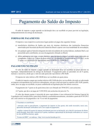 55
IRPF 2012 Atualizado com base na Instrução Normativa RFB no
1.246/2012
IRPF 2012
O saldo de imposto a pagar apurado na declaração deve ser recolhido no prazo previsto na legislação,
independentemente da entrega da declaração.
FORMAS DE PAGAMENTO
O imposto e seus respectivos acréscimos legais podem ser pagos das seguintes formas:
a) transferência eletrônica de fundos por meio de sistemas eletrônicos das instituições ﬁnanceiras
autorizadas pela Secretaria da Receita Federal do Brasil a operar com essa modalidade de arrecadação;
b) em qualquer agência bancária integrante da rede arrecadadora de receitas federais, mediante Darf, a ser
preenchido pelo contribuinte, no caso de pagamento efetuado no Brasil;
c) débito automático em conta corrente bancária, para declaração original ou retiﬁcadora, elaborada em
computador, a partir da 1ª quota ou quota única, se a declaração for apresentada até 31/03/2012, ou da
2ª quota, se a declaração for apresentada entre 01/04/2012 e 30/04/2012.
PAGAMENTO NO PRAZO
O valor do saldo do imposto a pagar apurado na declaração deve ser recolhido no prazo previsto na
legislação, independentemente da entrega da declaração. O pagamento pode ser parcelado em até 8 quotas,
mensais e sucessivas, desde que o valor de cada quota não seja inferior a R$ 50,00.
O imposto de valor inferior a R$ 100,00 deve ser recolhido em quota única.
O saldo do imposto a pagar que resultar inferior a R$ 10,00 não deve ser recolhido, devendo ser adicionado
ao imposto correspondente aos exercícios subseqüentes, até que o total seja igual ou superior a R$ 10,00, quando,
então, deve ser pago ou recolhido, no prazo estabelecido na legislação para este último exercício.
O pagamento da 1ª quota ou da quota única deve ser efetuado até 30/04/2012, sem acréscimo.
A 2ª quota, que deve ser paga até 31/05/2010, tem acréscimo de juros de 1%.
O valor das demais quotas é acrescido de juros equivalentes à taxa referencial do Sistema Especial de
Liquidação e de Custódia (Selic), para títulos federais, acumulada mensalmente, calculados a partir de 01/05/2012
até o mês anterior ao do pagamento e de 1% no mês do pagamento.
É facultado ao contribuinte:
- antecipar, total ou parcialmente, o pagamento do imposto ou das quotas, não sendo necessário, nesse caso,
apresentar declaração retiﬁcadora com a nova opção de pagamento;
- ampliar o número de quotas do imposto inicialmente previsto na declaração, até a data de vencimento da última
quota desejada, observado o máximo de 8 quotas, mediante a apresentação de declaração retiﬁcadora ou o acesso
ao sítio da RFB na Internet, opção
“Extrato da DIRF”, no endereço <http://www.receita.fazenda.gov.br>.
Pagamento do Saldo do Imposto
 