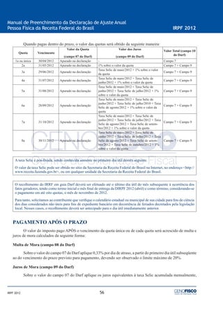 56
Manual de Preenchimento da Declaração de Ajuste Anual
Pessoa Física da Receita Federal do Brasil IRPF 2012
IRPF 2012
Quando pagas dentro do prazo, o valor das quotas será obtido da seguinte maneira:
Quota Vencimento
Valor da Quota
(campo 07 do Darf)
Valor dos Juros
(campo 09 do Darf)
Valor Total (campo 10
do Darf)
1a ou única 30/04/2012 Apurado na declaração - Campo 7
2a 31/05/2012 Apurado na declaração 1% sobre o valor da quota Campo 7 + Campo 9
3a 29/06/2012 Apurado na declaração
Taxa Selic de maio/2012 + 1% sobre o valor
da quota
Campo 7 + Campo 9
4a 31/07/2012 Apurado na declaração
Taxa Selic de maio/2012 + Taxa Selic de
junho/2012 + 1% sobre o valor da quota
Campo 7 + Campo 9
5a 31/08/2012 Apurado na declaração
Taxa Selic de maio/2012 + Taxa Selic de
junho/2012 + Taxa Selic de julho/2012 + 1%
sobre o valor da quota
Campo 7 + Campo 9
6a 28/09/2012 Apurado na declaração
Taxa Selic de maio/2012 + Taxa Selic de
junho/2012 + Taxa Selic de julho/2010 + Taxa
Selic de agosto/2012 + 1% sobre o valor da
quota
Campo 7 + Campo 9
7a 31/10/2012 Apurado na declaração
Taxa Selic de maio/2012 + Taxa Selic de
junho/2012 + Taxa Selic de julho/2012 + Taxa
Selic de agosto/2012 + Taxa Selic de setem-
bro/2012 + 1% sobre o valor da quota
Campo 7 + Campo 9
8a 30/11/2012 Apurado na declaração
Taxa Selic de maio/2012 + Taxa Selic de
junho/2012 + Taxa Selic de julho/2012 + Taxa
Selic de agosto/2012 + Taxa Selic de setem-
bro/2012 + Taxa Selic de outubro/2012 + 1%
sobre o valor da quota
Campo 7 + Campo 9
A taxa Selic é pós-ﬁxada, sendo conhecida somente no primeiro dia útil domês seguinte.
O valor da taxa Selic pode ser obtido no sítio da Secretaria da Receita Federal do Brasil na Internet, no endereço <http://
www.receita.fazenda.gov.br>, ou em qualquer unidade da Secretaria da Receita Federal do Brasil.
O recolhimento do IRRF em guia Darf deverá ser efetuado até o último dia útil do mês subsequente à ocorrência dos
fatos geradores, tendo como termo inicial o mês ﬁnal de entrega da DIRPF 2012 (abril) e como término, considerando-se
o pagamento em até oito quotas, o mês de novembro de 2012.
Para tanto, solicitamos ao contribuinte que veriﬁque o calendário estadual ou municipal de sua cidade para ﬁns de ciência
dos dias considerados não úteis para ﬁns de expediente bancário em decorrência de feriados decretados pela legislação
local. Nesses casos, o recolhimento deverá ser antecipado para o dia útil imediatamente anterior.
PAGAMENTO APÓS O PRAZO
O valor do imposto pago APÓS o vencimento da quota única ou de cada quota será acrescido de multa e
juros de mora calculados da seguinte forma:
Multa de Mora (campo 08 do Darf)
Sobre o valor do campo 07 do Darf aplique 0,33% por dia de atraso, a partir do primeiro dia útil subseqüente
ao do vencimento do prazo previsto para pagamento, devendo ser observado o limite máximo de 20%.
Juros de Mora (campo 09 do Darf)
Sobre o valor do campo 07 do Darf aplique os juros equivalentes à taxa Selic acumulada mensalmente,
 
