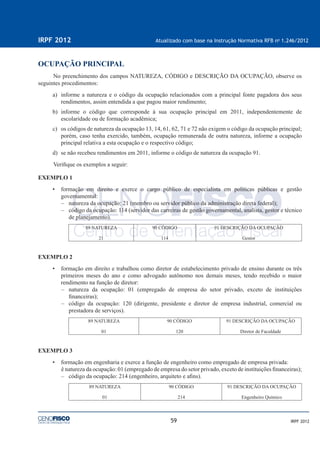 59
IRPF 2012 Atualizado com base na Instrução Normativa RFB no
1.246/2012
IRPF 2012
OCUPAÇÃO PRINCIPAL
No preenchimento dos campos NATUREZA, CÓDIGO e DESCRIÇÃO DA OCUPAÇÃO, observe os
seguintes procedimentos:
a) informe a natureza e o código da ocupação relacionados com a principal fonte pagadora dos seus
rendimentos, assim entendida a que pagou maior rendimento;
b) informe o código que corresponde à sua ocupação principal em 2011, independentemente de
escolaridade ou de formação acadêmica;
c) os códigos de natureza da ocupação 13, 14, 61, 62, 71 e 72 não exigem o código da ocupação principal;
porém, caso tenha exercido, também, ocupação remunerada de outra natureza, informe a ocupação
principal relativa a esta ocupação e o respectivo código;
d) se não recebeu rendimentos em 2011, informe o código de natureza da ocupação 91.
Veriﬁque os exemplos a seguir:
EXEMPLO 1
• formação em direito e exerce o cargo público de especialista em políticas públicas e gestão
governamental:
– natureza da ocupação: 21 (membro ou servidor público da administração direta federal);
– código da ocupação: 114 (servidor das carreiras de gestão governamental, analista, gestor e técnico
de planejamento).
89 NATUREZA
21
90 CÓDIGO
114
91 DESCRIÇÃO DA OCUPAÇÃO
Gestor
EXEMPLO 2
• formação em direito e trabalhou como diretor de estabelecimento privado de ensino durante os três
primeiros meses do ano e como advogado autônomo nos demais meses, tendo recebido o maior
rendimento na função de diretor:
– natureza da ocupação: 01 (empregado de empresa do setor privado, exceto de instituições
ﬁnanceiras);
– código da ocupação: 120 (dirigente, presidente e diretor de empresa industrial, comercial ou
prestadora de serviços).
89 NATUREZA
01
90 CÓDIGO
120
91 DESCRIÇÃO DA OCUPAÇÃO
Diretor de Faculdade
EXEMPLO 3
• formação em engenharia e exerce a função de engenheiro como empregado de empresa privada:
ê natureza da ocupação: 01 (empregado de empresa do setor privado, exceto de instituições ﬁnanceiras);
– código da ocupação: 214 (engenheiro, arquiteto e aﬁns).
89 NATUREZA
01
90 CÓDIGO
214
91 DESCRIÇÃO DA OCUPAÇÃO
Engenheiro Químico
 