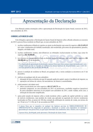 7
IRPF 2012 Atualizado com base na Instrução Normativa RFB no
1.246/2012
IRPF 2012
Este Manual contém orientações sobre a apresentação da Declaração de Ajuste Anual, exercício de 2012,
ano-calendário de 2011.
OBRIGATORIEDADE
Está obrigada a apresentar a Declaração de Ajuste Anual do Imposto sobre a Renda referente ao exercício
de 2012 a pessoa física residente no Brasil que, no ano-calendário de 2011:
1. recebeu rendimentos tributáveis sujeitos ao ajuste na declaração cuja soma foi superior a R$ 23.499,15
tais como: rendimentos do trabalho assalariado, não-assalariado, proventos de aposentadoria, pensões,
aluguéis, atividade rural;
2. recebeu rendimentos isentos, não-tributáveis ou tributados exclusivamente na fonte, cuja soma foi
superior a R$ 40.000,00;
3. teve a posse ou a propriedade de bens ou direitos, inclusive terra nua, cujo valor total foi superior a R$
300.000,00 em 31 de dezembro;
Fica dispensada da apresentação da declaração a pessoa física cujos bens comuns sejam declarados pelo outro
cônjuge, desde que não se enquadre em nenhuma das demais hipóteses de obrigatoriedade e que o valor dos
seus bens privativos não exceda R$ 300.000,00.
4. passou à condição de residente no Brasil, em qualquer mês, e nesta condição se encontrava em 31 de
dezembro;
5. realizou em qualquer mês do ano-calendário:
alienação de bens ou direitos em que foi apurado ganho de capital, sujeito à incidência do imposto; ou
operações em bolsas de valores, de mercadorias, de futuros e assemelhadas;
6. relativamente à atividade rural:
obteve receita bruta em valor superior a R$ 117.495,75; ou
pretenda compensar, no ano-calendário de 2011 ou posteriores, resultados negativos (prejuízos)
de anos-calendário anteriores ou do próprio ano-calendário de 2011, sendo vedada, neste caso, a
utilização do desconto simpliﬁcado;
7. optou pela isenção do imposto sobre a renda incidente sobre o ganho de capital auferido na venda
de imóveis residenciais, cujo produto da venda seja aplicado na aquisição de imóveis residenciais
localizados no País, no prazo de 180 dias contado da celebração do contrato de venda, nos termos do
art. 39 da Lei nº 11.196, de 21 de novembro de 2005.
A pessoa física que se enquadrou em qualquer das hipóteses previstas de OBRIGATORIEDADE DE
APRESENTAÇÃO ﬁca dispensada de apresentar a declaração se constar como dependente em declaração
apresentada por outra pessoa física, na qual sejam informados seus rendimentos, bens e direitos, caso os possua.
A pessoa física, desobrigada, pode apresentar a Declaração de Ajuste Anual.
Apresentação da Declaração
 