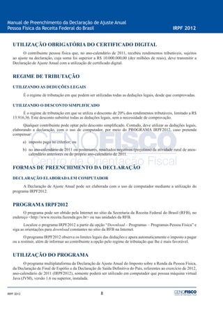 8
Manual de Preenchimento da Declaração de Ajuste Anual
Pessoa Física da Receita Federal do Brasil IRPF 2012
IRPF 2012
UTILIZAÇÃO OBRIGATÓRIA DO CERTIFICADO DIGITAL
O contribuinte pessoa física que, no ano-calendário de 2011, recebeu rendimentos tributáveis, sujeitos
ao ajuste na declaração, cuja soma foi superior a R$ 10.000.000,00 (dez milhões de reais), deve transmitir a
Declaração de Ajuste Anual com a utilização de certiﬁcado digital.
REGIME DE TRIBUTAÇÃO
UTILIZANDO AS DEDUÇÕES LEGAIS
É o regime de tributação em que podem ser utilizadas todas as deduções legais, desde que comprovadas.
UTILIZANDO O DESCONTO SIMPLIFICADO
É o regime de tributação em que se utiliza o desconto de 20% dos rendimentos tributáveis, limitado a R$
13.916,36. Este desconto substitui todas as deduções legais, sem a necessidade de comprovação.
Qualquer contribuinte pode optar pelo desconto simpliﬁcado. Contudo, deve utilizar as deduções legais,
elaborando a declaração, com o uso de computador, por meio do PROGRAMA IRPF2012, caso pretenda
compensar:
a) imposto pago no exterior; ou
b) no ano-calendário de 2011 ou posteriores, resultados negativos (prejuízos) da atividade rural de anos-
calendário anteriores ou do próprio ano-calendário de 2011.
FORMAS DE PREENCHIMENTO DA DECLARAÇÃO
DECLARAÇÃO ELABORADA EM COMPUTADOR
A Declaração de Ajuste Anual pode ser elaborada com o uso de computador mediante a utilização do
programa IRPF2012.
PROGRAMA IRPF2012
O programa pode ser obtido pela Internet no sítio da Secretaria da Receita Federal do Brasil (RFB), no
endereço <http://www.receita.fazenda.gov.br> ou nas unidades da RFB.
Localize o programa IRPF2012 a partir da opção “Download – Programas – Programas Pessoa Física” e
siga as orientações para download constantes no sítio da RFB na Internet.
O programa IRPF2012 observa os limites legais das deduções e apura automaticamente o imposto a pagar
ou a restituir, além de informar ao contribuinte a opção pelo regime de tributação que lhe é mais favorável.
UTILIZAÇÃO DO PROGRAMA
O programa multiplataforma da Declaração de Ajuste Anual do Imposto sobre a Renda da Pessoa Física,
da Declaração de Final de Espólio e da Declaração de Saída Deﬁnitiva do País, referentes ao exercício de 2012,
ano-calendário de 2011 (IRPF2012), somente poderá ser utilizado em computador que possua máquina virtual
Java (JVM), versão 1.6 ou superior, instalada.
 