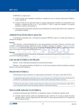 9
IRPF 2012 Atualizado com base na Instrução Normativa RFB no
1.246/2012
IRPF 2012
O IRPF2012 é composto por:
a) 3 (três) versões com instaladores especíﬁcos, compatíveis com os sistemas operacionais Windows,
Linux e MacOS X;
b) 2 (duas) versões de uso geral para todos os sistemas operacionais instalados em computadores que
atendam à condição prevista no art. 1º da IN RFB nº 1.246/12, sendo um instalador e um pacote
contendo os arquivos do programa; e
c) 2 (dois) pacotes de instalação especíﬁcos para distribuições do sistema operacional Linux compatíveis
com Debian e RedHat.
APRESENTAÇÃO DA DECLARAÇÃO
A declaração preenchida com a utilização do programa IRPF2012 pode ser enviada pela Internet ou
entregue em disquete.
Internet
Para transmitir, o microcomputador deve estar necessariamente conectado à Internet e nele deve estar
instalado o programa Receitanet, disponível no sítio da RFB na Internet, no endereço <http://www.receita.
fazenda.gov.br>, a partir da opção “Download -Programas -Programas Pessoa Física” e seguir as orientações
para download constantes no sítio da RFB na Internet.
Disquete
O contribuinte deve gravar a declaração em disquete e apresentá-la nas agências do Banco do Brasil S.A.
ou da Caixa Econômica Federal.
LOCAIS DE ENTREGA NO PRAZO
Internet – Com a utilização do programa de transmissão Receitanet.
Disquete – Nas agências do Banco do Brasil S.A. ou da Caixa Econômica Federal localizadas no Brasil,
durante o seu horário de expediente.
PRAZO DE ENTREGA
A Declaração de Ajuste Anual deve ser apresentada no período de 1º de março a 30 de abril de 2012.
As declarações apresentadas pela Internet devem ser transmitidas até as 23h59min59s (horário de Brasília) de
30/04/2012. As declarações transmitidas após esse horário serão consideradas entregues em atraso.
O número de recibo pode ser obtido na parte inferior do recibo ou por meio do menu Declaração, opção Abrir,
caso a declaração anterior tenha sido entregue mediante a utilização do programa.
MULTA POR ATRASO NA ENTREGA
A entrega da declaração após 30/04/2012, se obrigatória, sujeita o contribuinte à seguinte multa:
a) existindo imposto devido, ainda que integralmente pago, multa de 1% ao mês ou fração de atraso
calculada sobre o valor do imposto devido, observados os valores mínimo de R$ 165,74 e máximo de
20% do imposto devido;
 